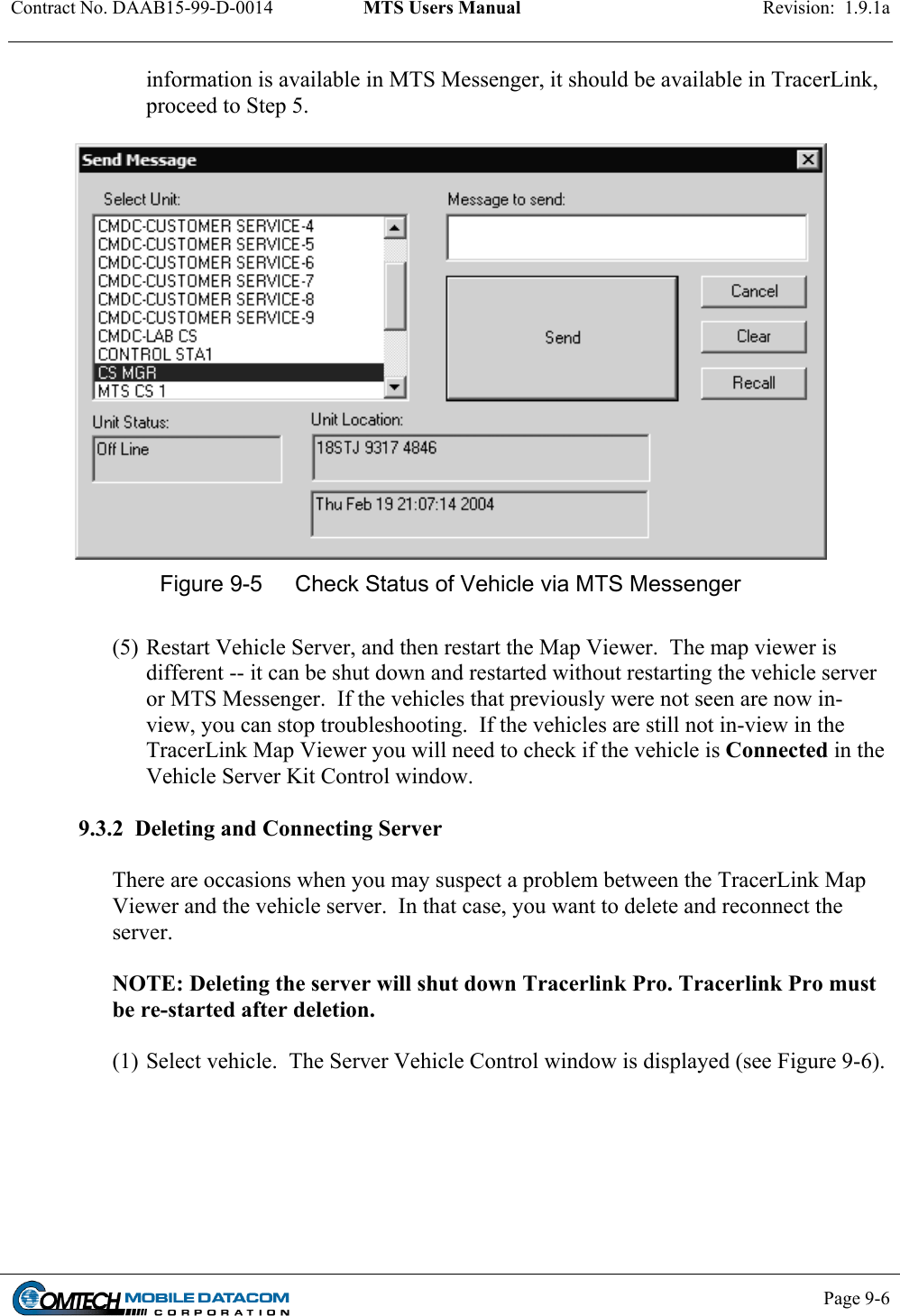 Contract No. DAAB15-99-D-0014  MTS Users Manual  Revision:  1.9.1a           Page 9-6    information is available in MTS Messenger, it should be available in TracerLink, proceed to Step 5.   Figure 9-5  Check Status of Vehicle via MTS Messenger  (5) Restart Vehicle Server, and then restart the Map Viewer.  The map viewer is different -- it can be shut down and restarted without restarting the vehicle server or MTS Messenger.  If the vehicles that previously were not seen are now in-view, you can stop troubleshooting.  If the vehicles are still not in-view in the TracerLink Map Viewer you will need to check if the vehicle is Connected in the Vehicle Server Kit Control window.  9.3.2  Deleting and Connecting Server  There are occasions when you may suspect a problem between the TracerLink Map Viewer and the vehicle server.  In that case, you want to delete and reconnect the server.  NOTE: Deleting the server will shut down Tracerlink Pro. Tracerlink Pro must be re-started after deletion.  (1) Select vehicle.  The Server Vehicle Control window is displayed (see Figure 9-6).  