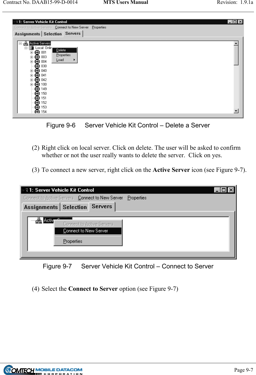 Contract No. DAAB15-99-D-0014  MTS Users Manual  Revision:  1.9.1a           Page 9-7     Figure 9-6  Server Vehicle Kit Control – Delete a Server  (2) Right click on local server. Click on delete. The user will be asked to confirm whether or not the user really wants to delete the server.  Click on yes.  (3) To connect a new server, right click on the Active Server icon (see Figure 9-7).   Figure 9-7  Server Vehicle Kit Control – Connect to Server  (4) Select the Connect to Server option (see Figure 9-7) 