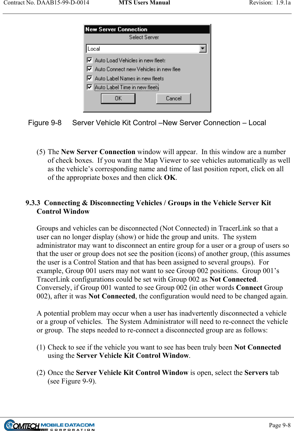 Contract No. DAAB15-99-D-0014  MTS Users Manual  Revision:  1.9.1a           Page 9-8     Figure 9-8  Server Vehicle Kit Control –New Server Connection – Local   (5) The New Server Connection window will appear.  In this window are a number of check boxes.  If you want the Map Viewer to see vehicles automatically as well as the vehicle’s corresponding name and time of last position report, click on all of the appropriate boxes and then click OK.     9.3.3  Connecting &amp; Disconnecting Vehicles / Groups in the Vehicle Server Kit Control Window  Groups and vehicles can be disconnected (Not Connected) in TracerLink so that a user can no longer display (show) or hide the group and units.  The system administrator may want to disconnect an entire group for a user or a group of users so that the user or group does not see the position (icons) of another group, (this assumes the user is a Control Station and that has been assigned to several groups).  For example, Group 001 users may not want to see Group 002 positions.  Group 001’s TracerLink configurations could be set with Group 002 as Not Connected.  Conversely, if Group 001 wanted to see Group 002 (in other words Connect Group 002), after it was Not Connected, the configuration would need to be changed again.  A potential problem may occur when a user has inadvertently disconnected a vehicle or a group of vehicles.  The System Administrator will need to re-connect the vehicle or group.  The steps needed to re-connect a disconnected group are as follows:  (1) Check to see if the vehicle you want to see has been truly been Not Connected using the Server Vehicle Kit Control Window.   (2) Once the Server Vehicle Kit Control Window is open, select the Servers tab (see Figure 9-9). 