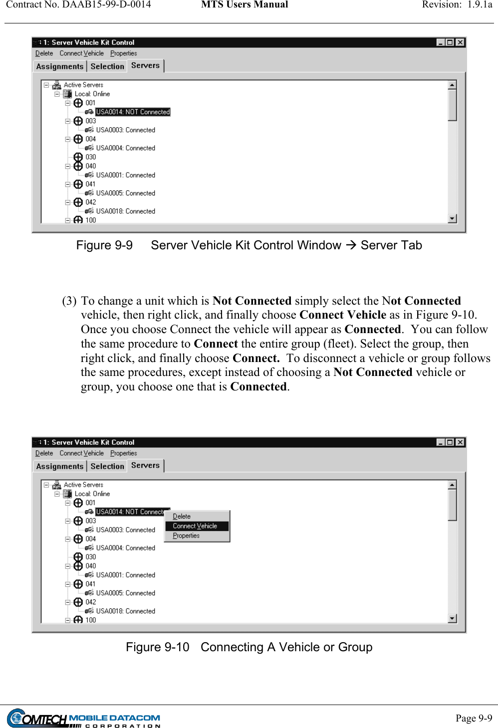 Contract No. DAAB15-99-D-0014  MTS Users Manual  Revision:  1.9.1a     Figure 9-10  Connecting A Vehicle or Group       Page 9-9     Figure 9-9  Server Vehicle Kit Control Window  Server Tab   (3) To change a unit which is Not Connected simply select the Not Connected vehicle, then right click, and finally choose Connect Vehicle as in Figure 9-10.  Once you choose Connect the vehicle will appear as Connected.  You can follow the same procedure to Connect the entire group (fleet). Select the group, then right click, and finally choose Connect.  To disconnect a vehicle or group follows the same procedures, except instead of choosing a Not Connected vehicle or group, you choose one that is Connected.      