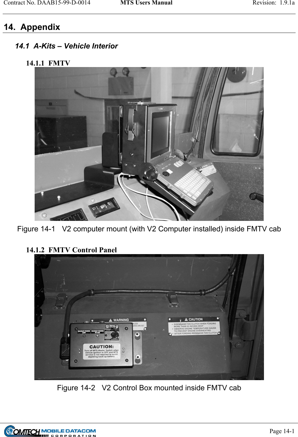 Contract No. DAAB15-99-D-0014  MTS Users Manual  Revision:  1.9.1a           Page 14-1    14.  Appendix  14.1  A-Kits – Vehicle Interior  14.1.1  FMTV  Figure 14-1  V2 computer mount (with V2 Computer installed) inside FMTV cab  14.1.2  FMTV Control Panel  Figure 14-2  V2 Control Box mounted inside FMTV cab 