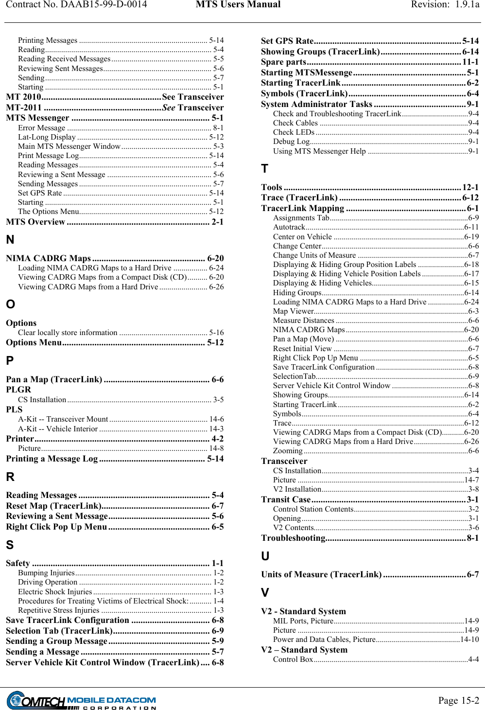 Contract No. DAAB15-99-D-0014  MTS Users Manual  Revision:  1.9.1a           Page 15-2   Printing Messages ................................................................ 5-14 Reading................................................................................... 5-4 Reading Received Messages.................................................. 5-5 Reviewing Sent Messages...................................................... 5-6 Sending................................................................................... 5-7 Starting ................................................................................... 5-1 MT 2010....................................................See Transceiver MT-2011 ...................................................See Transceiver MTS Messenger ............................................................ 5-1 Error Message ........................................................................ 8-1 Lat-Long Display ................................................................. 5-12 Main MTS Messenger Window............................................. 5-3 Print Message Log................................................................ 5-14 Reading Messages .................................................................. 5-4 Reviewing a Sent Message .................................................... 5-6 Sending Messages .................................................................. 5-7 Set GPS Rate ........................................................................ 5-14 Starting ................................................................................... 5-1 The Options Menu................................................................ 5-12 MTS Overview .............................................................. 2-1 N NIMA CADRG Maps ................................................. 6-20 Loading NIMA CADRG Maps to a Hard Drive ................. 6-24 Viewing CADRG Maps from a Compact Disk (CD).......... 6-20 Viewing CADRG Maps from a Hard Drive ........................ 6-26 O Options Clear locally store information ............................................ 5-16 Options Menu.............................................................. 5-12 P Pan a Map (TracerLink) .............................................. 6-6 PLGR CS Installation ........................................................................ 3-5 PLS A-Kit -- Transceiver Mount ................................................. 14-6 A-Kit -- Vehicle Interior ...................................................... 14-3 Printer............................................................................ 4-2 Picture................................................................................... 14-8 Printing a Message Log .............................................. 5-14 R Reading Messages ......................................................... 5-4 Reset Map (TracerLink)............................................... 6-7 Reviewing a Sent Message............................................ 5-6 Right Click Pop Up Menu ............................................ 6-5 S Safety ............................................................................. 1-1 Bumping Injuries.................................................................... 1-2 Driving Operation .................................................................. 1-2 Electric Shock Injuries ........................................................... 1-3 Procedures for Treating Victims of Electrical Shock:........... 1-4 Repetitive Stress Injuries ....................................................... 1-3 Save TracerLink Configuration .................................. 6-8 Selection Tab (TracerLink).......................................... 6-9 Sending a Group Message............................................ 5-9 Sending a Message ........................................................ 5-7 Server Vehicle Kit Control Window (TracerLink) .... 6-8 Set GPS Rate................................................................ 5-14 Showing Groups (TracerLink)................................... 6-14 Spare parts...................................................................11-1 Starting MTSMessenge.................................................5-1 Starting TracerLink...................................................... 6-2 Symbols (TracerLink)...................................................6-4 System Administrator Tasks ........................................9-1 Check and Troubleshooting TracerLink.................................9-4 Check Cables ..........................................................................9-4 Check LEDs ............................................................................9-4 Debug Log...............................................................................9-1 Using MTS Messenger Help ..................................................9-1 T Tools .............................................................................12-1 Trace (TracerLink) .....................................................6-12 TracerLink Mapping ....................................................6-1 Assignments Tab.....................................................................6-9 Autotrack...............................................................................6-11 Center on Vehicle .................................................................6-19 Change Center.........................................................................6-6 Change Units of Measure .......................................................6-7 Displaying &amp; Hiding Group Position Labels .......................6-18 Displaying &amp; Hiding Vehicle Position Labels .....................6-17 Displaying &amp; Hiding Vehicles..............................................6-15 Hiding Groups.......................................................................6-14 Loading NIMA CADRG Maps to a Hard Drive ..................6-24 Map Viewer.............................................................................6-3 Measure Distances ..................................................................6-6 NIMA CADRG Maps...........................................................6-20 Pan a Map (Move) ..................................................................6-6 Reset Initial View ...................................................................6-7 Right Click Pop Up Menu ......................................................6-5 Save TracerLink Configuration ..............................................6-8 SelectionTab............................................................................6-9 Server Vehicle Kit Control Window ......................................6-8 Showing Groups....................................................................6-14 Starting TracerLink.................................................................6-2 Symbols...................................................................................6-4 Trace......................................................................................6-12 Viewing CADRG Maps from a Compact Disk (CD)...........6-20 Viewing CADRG Maps from a Hard Drive.........................6-26 Zooming ..................................................................................6-6 Transceiver CS Installation.........................................................................3-4 Picture ...................................................................................14-7 V2 Installation.........................................................................3-8 Transit Case...................................................................3-1 Control Station Contents.........................................................3-2 Opening ...................................................................................3-1 V2 Contents.............................................................................3-6 Troubleshooting.............................................................8-1 U Units of Measure (TracerLink) ....................................6-7 V V2 - Standard System MIL Ports, Picture.................................................................14-9 Picture ...................................................................................14-9 Power and Data Cables, Picture..........................................14-10 V2 – Standard System Control Box.............................................................................4-4 