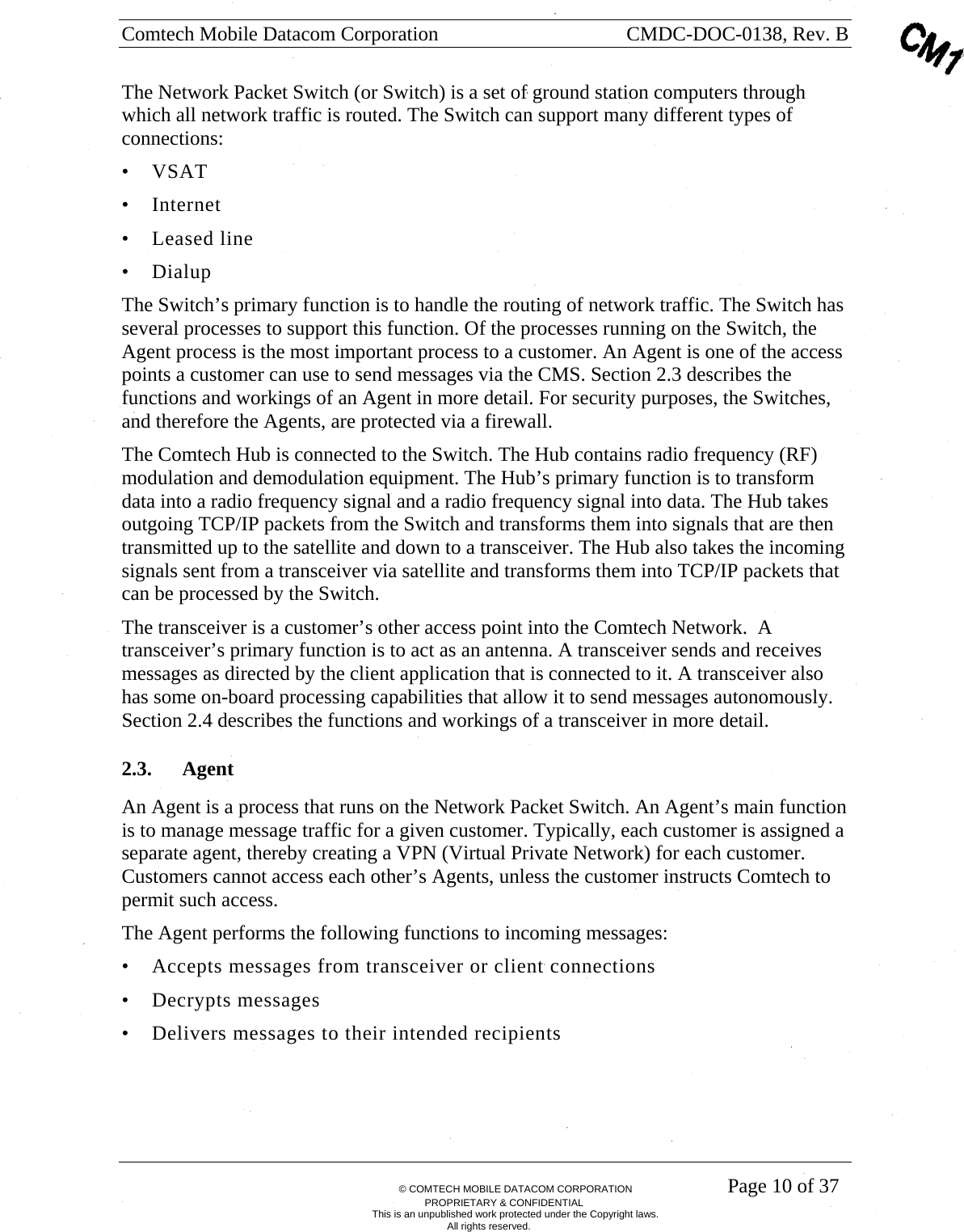 Comtech Mobile Datacom Corporation    CMDC-DOC-0138, Rev. B       &copy; COMTECH MOBILE DATACOM CORPORATION    Page 10 of 37 PROPRIETARY &amp; CONFIDENTIAL This is an unpublished work protected under the Copyright laws. All rights reserved. The Network Packet Switch (or Switch) is a set of ground station computers through which all network traffic is routed. The Switch can support many different types of connections:  &bull; VSAT &bull; Internet  &bull; Leased line &bull; Dialup The Switch&rsquo;s primary function is to handle the routing of network traffic. The Switch has several processes to support this function. Of the processes running on the Switch, the Agent process is the most important process to a customer. An Agent is one of the access points a customer can use to send messages via the CMS. Section 2.3 describes the functions and workings of an Agent in more detail. For security purposes, the Switches, and therefore the Agents, are protected via a firewall. The Comtech Hub is connected to the Switch. The Hub contains radio frequency (RF) modulation and demodulation equipment. The Hub&rsquo;s primary function is to transform data into a radio frequency signal and a radio frequency signal into data. The Hub takes outgoing TCP/IP packets from the Switch and transforms them into signals that are then transmitted up to the satellite and down to a transceiver. The Hub also takes the incoming signals sent from a transceiver via satellite and transforms them into TCP/IP packets that can be processed by the Switch. The transceiver is a customer&rsquo;s other access point into the Comtech Network.  A transceiver&rsquo;s primary function is to act as an antenna. A transceiver sends and receives messages as directed by the client application that is connected to it. A transceiver also has some on-board processing capabilities that allow it to send messages autonomously.  Section 2.4 describes the functions and workings of a transceiver in more detail. 2.3. Agent   An Agent is a process that runs on the Network Packet Switch. An Agent&rsquo;s main function is to manage message traffic for a given customer. Typically, each customer is assigned a separate agent, thereby creating a VPN (Virtual Private Network) for each customer.  Customers cannot access each other&rsquo;s Agents, unless the customer instructs Comtech to permit such access. The Agent performs the following functions to incoming messages: &bull; Accepts messages from transceiver or client connections &bull; Decrypts messages &bull; Delivers messages to their intended recipients 