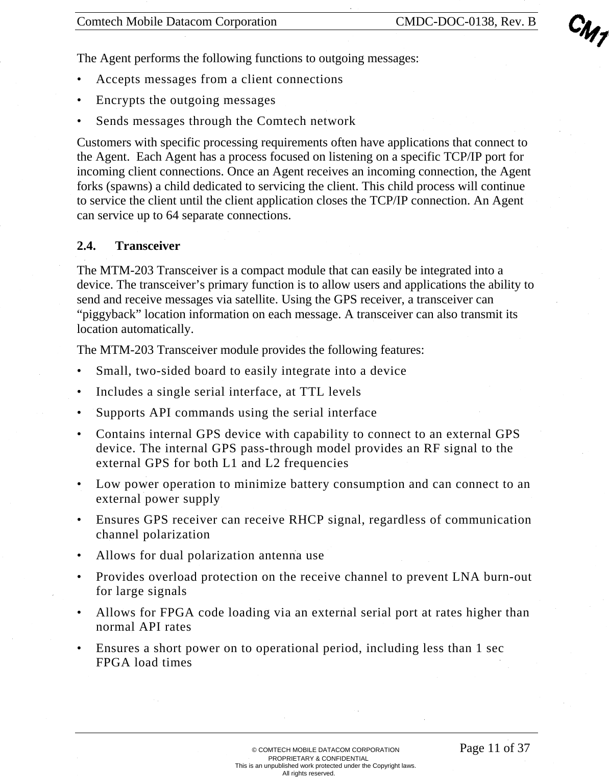 Comtech Mobile Datacom Corporation    CMDC-DOC-0138, Rev. B       &copy; COMTECH MOBILE DATACOM CORPORATION    Page 11 of 37 PROPRIETARY &amp; CONFIDENTIAL This is an unpublished work protected under the Copyright laws. All rights reserved. The Agent performs the following functions to outgoing messages: &bull; Accepts messages from a client connections &bull; Encrypts the outgoing messages &bull; Sends messages through the Comtech network Customers with specific processing requirements often have applications that connect to the Agent.  Each Agent has a process focused on listening on a specific TCP/IP port for incoming client connections. Once an Agent receives an incoming connection, the Agent forks (spawns) a child dedicated to servicing the client. This child process will continue to service the client until the client application closes the TCP/IP connection. An Agent can service up to 64 separate connections.  2.4. Transceiver The MTM-203 Transceiver is a compact module that can easily be integrated into a device. The transceiver&rsquo;s primary function is to allow users and applications the ability to send and receive messages via satellite. Using the GPS receiver, a transceiver can &ldquo;piggyback&rdquo; location information on each message. A transceiver can also transmit its location automatically. The MTM-203 Transceiver module provides the following features: &bull; Small, two-sided board to easily integrate into a device &bull; Includes a single serial interface, at TTL levels &bull; Supports API commands using the serial interface &bull; Contains internal GPS device with capability to connect to an external GPS device. The internal GPS pass-through model provides an RF signal to the external GPS for both L1 and L2 frequencies &bull; Low power operation to minimize battery consumption and can connect to an external power supply &bull; Ensures GPS receiver can receive RHCP signal, regardless of communication channel polarization &bull; Allows for dual polarization antenna use &bull; Provides overload protection on the receive channel to prevent LNA burn-out for large signals &bull; Allows for FPGA code loading via an external serial port at rates higher than normal API rates &bull; Ensures a short power on to operational period, including less than 1 sec FPGA load times 