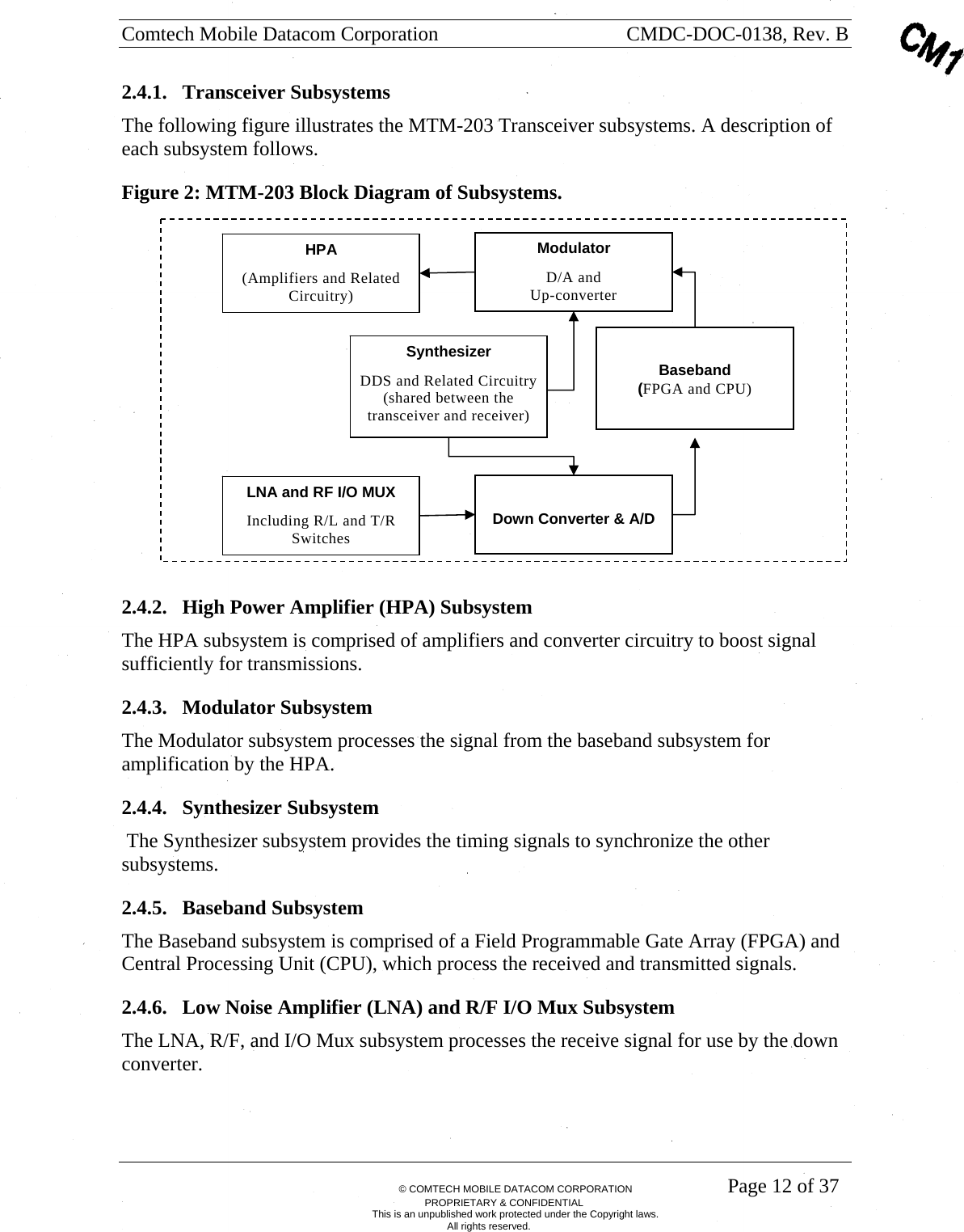 Comtech Mobile Datacom Corporation    CMDC-DOC-0138, Rev. B       &copy; COMTECH MOBILE DATACOM CORPORATION    Page 12 of 37 PROPRIETARY &amp; CONFIDENTIAL This is an unpublished work protected under the Copyright laws. All rights reserved. 2.4.1. Transceiver Subsystems The following figure illustrates the MTM-203 Transceiver subsystems. A description of each subsystem follows. Figure 2: MTM-203 Block Diagram of Subsystems.  2.4.2. High Power Amplifier (HPA) Subsystem The HPA subsystem is comprised of amplifiers and converter circuitry to boost signal sufficiently for transmissions.   2.4.3. Modulator Subsystem The Modulator subsystem processes the signal from the baseband subsystem for amplification by the HPA. 2.4.4. Synthesizer Subsystem  The Synthesizer subsystem provides the timing signals to synchronize the other subsystems.  2.4.5. Baseband Subsystem The Baseband subsystem is comprised of a Field Programmable Gate Array (FPGA) and Central Processing Unit (CPU), which process the received and transmitted signals. 2.4.6. Low Noise Amplifier (LNA) and R/F I/O Mux Subsystem The LNA, R/F, and I/O Mux subsystem processes the receive signal for use by the down converter. HPA (Amplifiers and Related Circuitry) ModulatorD/A and  Up-converter LNA and RF I/O MUXIncluding R/L and T/R Switches Down Converter &amp; A/D SynthesizerDDS and Related Circuitry (shared between the transceiver and receiver)  Baseband (FPGA and CPU) 