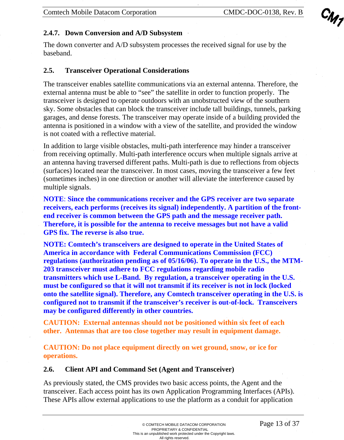 Comtech Mobile Datacom Corporation    CMDC-DOC-0138, Rev. B       &copy; COMTECH MOBILE DATACOM CORPORATION    Page 13 of 37 PROPRIETARY &amp; CONFIDENTIAL This is an unpublished work protected under the Copyright laws. All rights reserved. 2.4.7. Down Conversion and A/D Subsystem The down converter and A/D subsystem processes the received signal for use by the baseband.           2.5. Transceiver Operational Considerations  The transceiver enables satellite communications via an external antenna. Therefore, the external antenna must be able to &ldquo;see&rdquo; the satellite in order to function properly.  The transceiver is designed to operate outdoors with an unobstructed view of the southern sky. Some obstacles that can block the transceiver include tall buildings, tunnels, parking garages, and dense forests. The transceiver may operate inside of a building provided the antenna is positioned in a window with a view of the satellite, and provided the window is not coated with a reflective material. In addition to large visible obstacles, multi-path interference may hinder a transceiver from receiving optimally. Multi-path interference occurs when multiple signals arrive at an antenna having traversed different paths. Multi-path is due to reflections from objects (surfaces) located near the transceiver. In most cases, moving the transceiver a few feet (sometimes inches) in one direction or another will alleviate the interference caused by multiple signals. NOTE: Since the communications receiver and the GPS receiver are two separate receivers, each performs (receives its signal) independently. A partition of the front-end receiver is common between the GPS path and the message receiver path. Therefore, it is possible for the antenna to receive messages but not have a valid GPS fix. The reverse is also true.  NOTE: Comtech&rsquo;s transceivers are designed to operate in the United States of America in accordance with  Federal Communications Commission (FCC) regulations (authorization pending as of 05/16/06). To operate in the U.S., the MTM-203 transceiver must adhere to FCC regulations regarding mobile radio transmitters which use L-Band.  By regulation, a transceiver operating in the U.S. must be configured so that it will not transmit if its receiver is not in lock (locked onto the satellite signal). Therefore, any Comtech transceiver operating in the U.S. is configured not to transmit if the transceiver&rsquo;s receiver is out-of-lock.  Transceivers may be configured differently in other countries.   CAUTION:  External antennas should not be positioned within six feet of each other.  Antennas that are too close together may result in equipment damage.    CAUTION: Do not place equipment directly on wet ground, snow, or ice for operations. 2.6. Client API and Command Set (Agent and Transceiver) As previously stated, the CMS provides two basic access points, the Agent and the transceiver. Each access point has its own Application Programming Interfaces (APIs).  These APIs allow external applications to use the platform as a conduit for application 