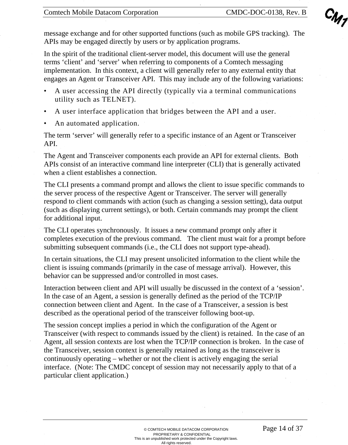 Comtech Mobile Datacom Corporation    CMDC-DOC-0138, Rev. B       &copy; COMTECH MOBILE DATACOM CORPORATION    Page 14 of 37 PROPRIETARY &amp; CONFIDENTIAL This is an unpublished work protected under the Copyright laws. All rights reserved. message exchange and for other supported functions (such as mobile GPS tracking).  The APIs may be engaged directly by users or by application programs. In the spirit of the traditional client-server model, this document will use the general terms &lsquo;client&rsquo; and &lsquo;server&rsquo; when referring to components of a Comtech messaging implementation.  In this context, a client will generally refer to any external entity that engages an Agent or Transceiver API.  This may include any of the following variations: &bull; A user accessing the API directly (typically via a terminal communications utility such as TELNET). &bull; A user interface application that bridges between the API and a user. &bull; An automated application. The term &lsquo;server&rsquo; will generally refer to a specific instance of an Agent or Transceiver API.   The Agent and Transceiver components each provide an API for external clients.  Both APIs consist of an interactive command line interpreter (CLI) that is generally activated when a client establishes a connection.  The CLI presents a command prompt and allows the client to issue specific commands to the server process of the respective Agent or Transceiver. The server will generally respond to client commands with action (such as changing a session setting), data output (such as displaying current settings), or both. Certain commands may prompt the client for additional input. The CLI operates synchronously.  It issues a new command prompt only after it completes execution of the previous command.   The client must wait for a prompt before submitting subsequent commands (i.e., the CLI does not support type-ahead). In certain situations, the CLI may present unsolicited information to the client while the client is issuing commands (primarily in the case of message arrival).  However, this behavior can be suppressed and/or controlled in most cases. Interaction between client and API will usually be discussed in the context of a &lsquo;session&rsquo;.  In the case of an Agent, a session is generally defined as the period of the TCP/IP connection between client and Agent.  In the case of a Transceiver, a session is best described as the operational period of the transceiver following boot-up. The session concept implies a period in which the configuration of the Agent or Transceiver (with respect to commands issued by the client) is retained.  In the case of an Agent, all session contexts are lost when the TCP/IP connection is broken.  In the case of the Transceiver, session context is generally retained as long as the transceiver is continuously operating &ndash; whether or not the client is actively engaging the serial interface.  (Note: The CMDC concept of session may not necessarily apply to that of a particular client application.)  