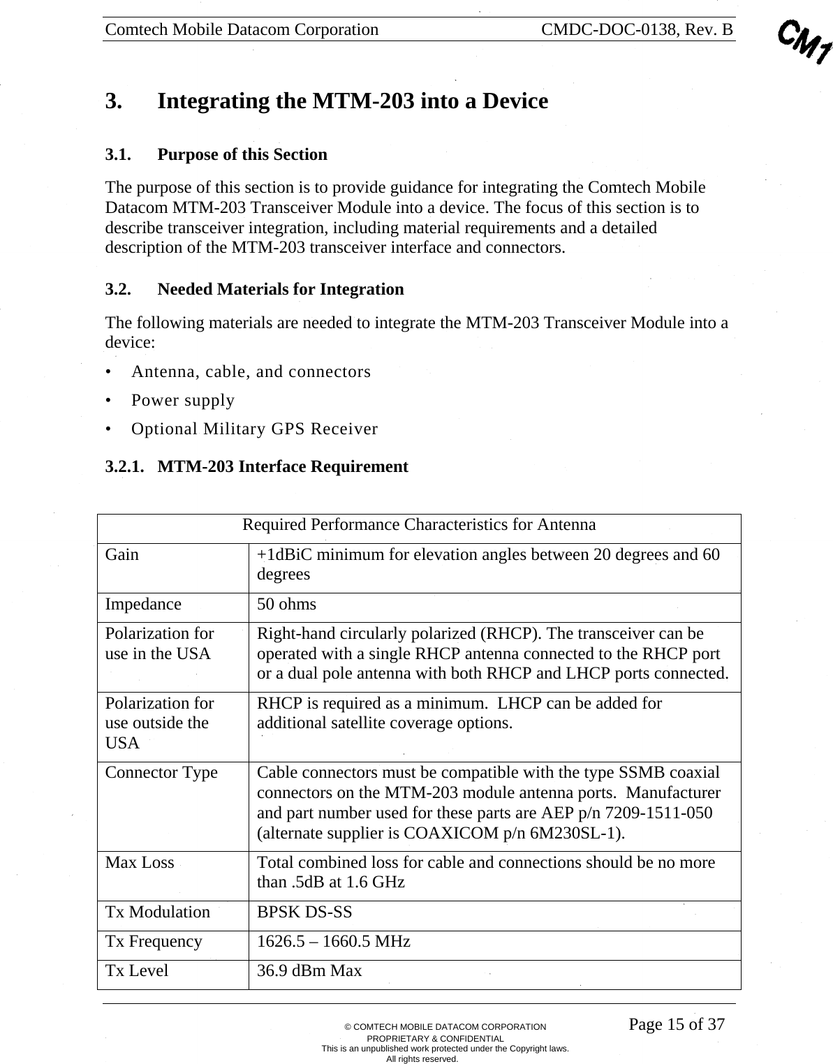 Comtech Mobile Datacom Corporation    CMDC-DOC-0138, Rev. B       &copy; COMTECH MOBILE DATACOM CORPORATION    Page 15 of 37 PROPRIETARY &amp; CONFIDENTIAL This is an unpublished work protected under the Copyright laws. All rights reserved. 3.  Integrating the MTM-203 into a Device 3.1. Purpose of this Section  The purpose of this section is to provide guidance for integrating the Comtech Mobile Datacom MTM-203 Transceiver Module into a device. The focus of this section is to describe transceiver integration, including material requirements and a detailed description of the MTM-203 transceiver interface and connectors.  3.2. Needed Materials for Integration The following materials are needed to integrate the MTM-203 Transceiver Module into a device: &bull; Antenna, cable, and connectors &bull; Power supply &bull; Optional Military GPS Receiver 3.2.1. MTM-203 Interface Requirement  Required Performance Characteristics for Antenna Gain  +1dBiC minimum for elevation angles between 20 degrees and 60 degrees Impedance 50 ohms Polarization for use in the USA  Right-hand circularly polarized (RHCP). The transceiver can be operated with a single RHCP antenna connected to the RHCP port or a dual pole antenna with both RHCP and LHCP ports connected. Polarization for use outside the USA RHCP is required as a minimum.  LHCP can be added for additional satellite coverage options. Connector Type  Cable connectors must be compatible with the type SSMB coaxial connectors on the MTM-203 module antenna ports.  Manufacturer and part number used for these parts are AEP p/n 7209-1511-050 (alternate supplier is COAXICOM p/n 6M230SL-1). Max Loss  Total combined loss for cable and connections should be no more than .5dB at 1.6 GHz Tx Modulation  BPSK DS-SS Tx Frequency  1626.5 &ndash; 1660.5 MHz Tx Level  36.9 dBm Max 