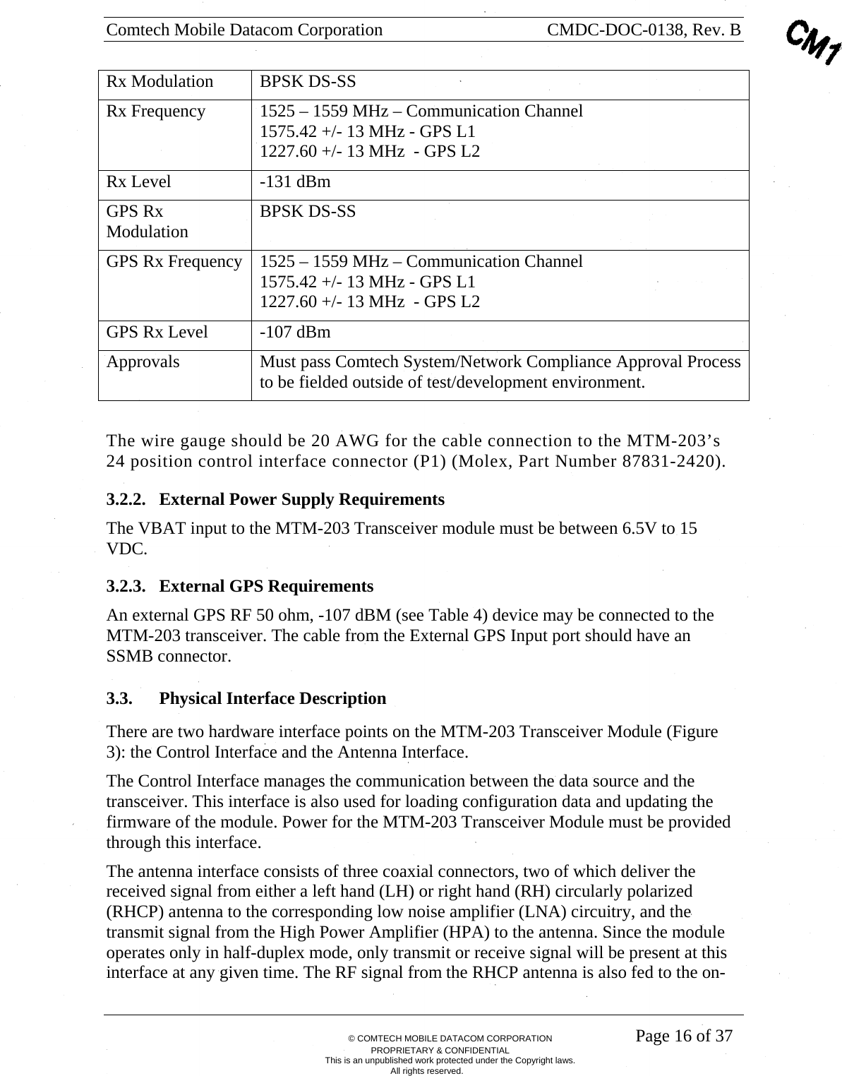Comtech Mobile Datacom Corporation    CMDC-DOC-0138, Rev. B       &copy; COMTECH MOBILE DATACOM CORPORATION    Page 16 of 37 PROPRIETARY &amp; CONFIDENTIAL This is an unpublished work protected under the Copyright laws. All rights reserved. Rx Modulation  BPSK DS-SS Rx Frequency  1525 &ndash; 1559 MHz &ndash; Communication Channel 1575.42 +/- 13 MHz - GPS L1 1227.60 +/- 13 MHz  - GPS L2 Rx Level  -131 dBm GPS Rx Modulation  BPSK DS-SS GPS Rx Frequency  1525 &ndash; 1559 MHz &ndash; Communication Channel 1575.42 +/- 13 MHz - GPS L1 1227.60 +/- 13 MHz  - GPS L2 GPS Rx Level  -107 dBm Approvals  Must pass Comtech System/Network Compliance Approval Process to be fielded outside of test/development environment.  The wire gauge should be 20 AWG for the cable connection to the MTM-203&rsquo;s 24 position control interface connector (P1) (Molex, Part Number 87831-2420). 3.2.2. External Power Supply Requirements The VBAT input to the MTM-203 Transceiver module must be between 6.5V to 15 VDC. 3.2.3. External GPS Requirements An external GPS RF 50 ohm, -107 dBM (see Table 4) device may be connected to the MTM-203 transceiver. The cable from the External GPS Input port should have an SSMB connector. 3.3. Physical Interface Description There are two hardware interface points on the MTM-203 Transceiver Module (Figure 3): the Control Interface and the Antenna Interface. The Control Interface manages the communication between the data source and the transceiver. This interface is also used for loading configuration data and updating the firmware of the module. Power for the MTM-203 Transceiver Module must be provided through this interface. The antenna interface consists of three coaxial connectors, two of which deliver the received signal from either a left hand (LH) or right hand (RH) circularly polarized (RHCP) antenna to the corresponding low noise amplifier (LNA) circuitry, and the transmit signal from the High Power Amplifier (HPA) to the antenna. Since the module operates only in half-duplex mode, only transmit or receive signal will be present at this interface at any given time. The RF signal from the RHCP antenna is also fed to the on-
