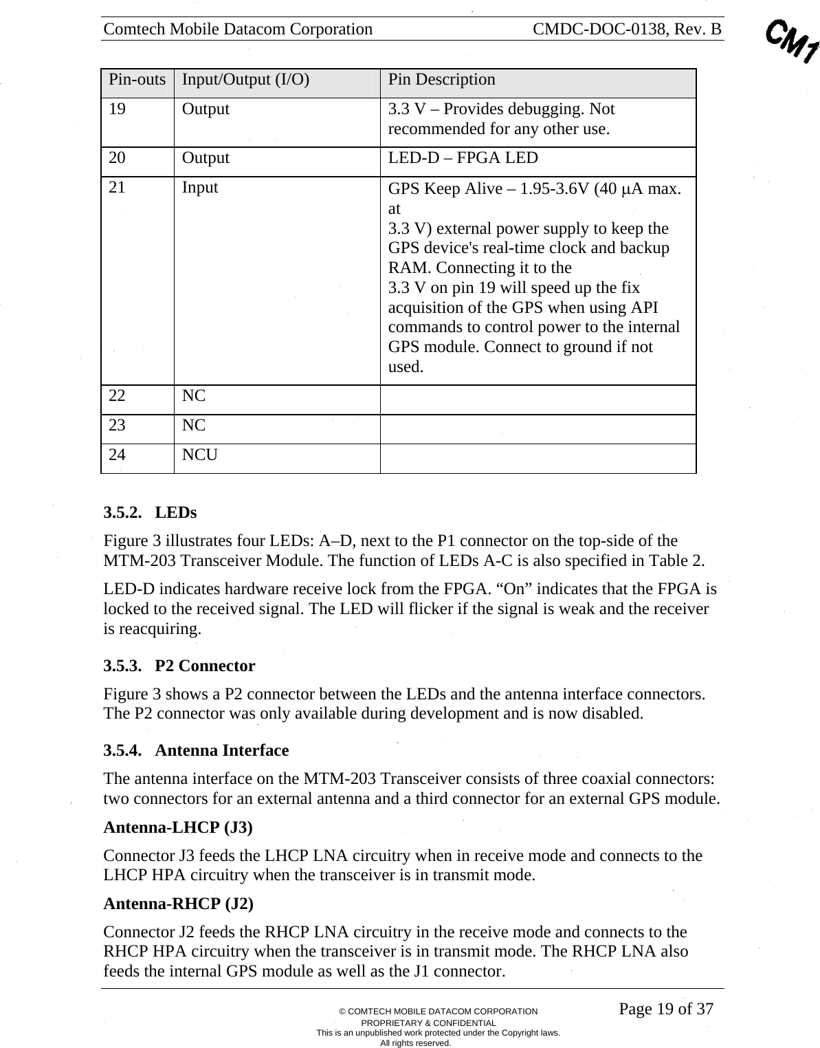 Comtech Mobile Datacom Corporation    CMDC-DOC-0138, Rev. B       &copy; COMTECH MOBILE DATACOM CORPORATION    Page 19 of 37 PROPRIETARY &amp; CONFIDENTIAL This is an unpublished work protected under the Copyright laws. All rights reserved. Pin-outs  Input/Output (I/O)  Pin Description 19  Output  3.3 V &ndash; Provides debugging. Not recommended for any other use.  20  Output  LED-D &ndash; FPGA LED 21 Input  GPS Keep Alive &ndash; 1.95-3.6V (40 &mu;A max. at  3.3 V) external power supply to keep the GPS device's real-time clock and backup RAM. Connecting it to the  3.3 V on pin 19 will speed up the fix acquisition of the GPS when using API commands to control power to the internal GPS module. Connect to ground if not used. 22 NC   23 NC   24 NCU    3.5.2. LEDs Figure 3 illustrates four LEDs: A&ndash;D, next to the P1 connector on the top-side of the MTM-203 Transceiver Module. The function of LEDs A-C is also specified in Table 2.   LED-D indicates hardware receive lock from the FPGA. &ldquo;On&rdquo; indicates that the FPGA is locked to the received signal. The LED will flicker if the signal is weak and the receiver is reacquiring. 3.5.3. P2 Connector Figure 3 shows a P2 connector between the LEDs and the antenna interface connectors. The P2 connector was only available during development and is now disabled.  3.5.4. Antenna Interface The antenna interface on the MTM-203 Transceiver consists of three coaxial connectors: two connectors for an external antenna and a third connector for an external GPS module.   Antenna-LHCP (J3) Connector J3 feeds the LHCP LNA circuitry when in receive mode and connects to the LHCP HPA circuitry when the transceiver is in transmit mode.   Antenna-RHCP (J2) Connector J2 feeds the RHCP LNA circuitry in the receive mode and connects to the RHCP HPA circuitry when the transceiver is in transmit mode. The RHCP LNA also feeds the internal GPS module as well as the J1 connector. 