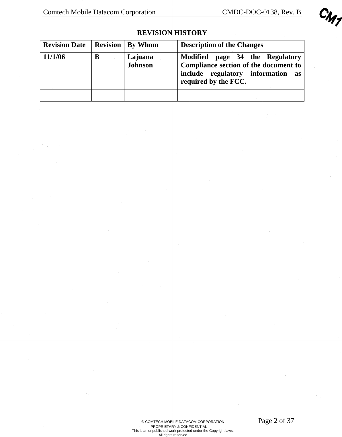 Comtech Mobile Datacom Corporation    CMDC-DOC-0138, Rev. B       &copy; COMTECH MOBILE DATACOM CORPORATION    Page 2 of 37 PROPRIETARY &amp; CONFIDENTIAL This is an unpublished work protected under the Copyright laws. All rights reserved. REVISION HISTORY Revision Date  Revision  By Whom  Description of the Changes 11/1/06 B Lajuana Johnson  Modified page 34 the Regulatory Compliance section of the document to include regulatory information as required by the FCC.       