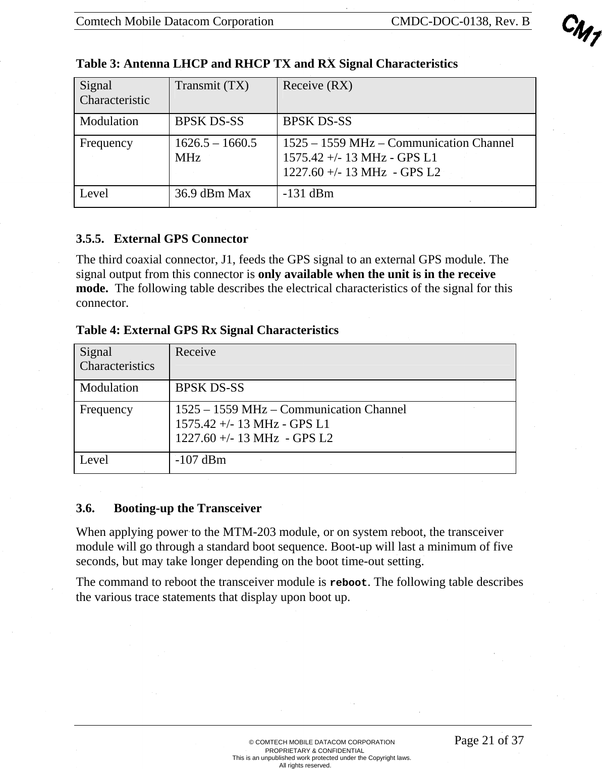 Comtech Mobile Datacom Corporation    CMDC-DOC-0138, Rev. B       &copy; COMTECH MOBILE DATACOM CORPORATION    Page 21 of 37 PROPRIETARY &amp; CONFIDENTIAL This is an unpublished work protected under the Copyright laws. All rights reserved. Table 3: Antenna LHCP and RHCP TX and RX Signal Characteristics Signal Characteristic  Transmit (TX)  Receive (RX) Modulation  BPSK DS-SS  BPSK DS-SS Frequency  1626.5 &ndash; 1660.5 MHz  1525 &ndash; 1559 MHz &ndash; Communication Channel 1575.42 +/- 13 MHz - GPS L1 1227.60 +/- 13 MHz  - GPS L2 Level  36.9 dBm Max  -131 dBm  3.5.5. External GPS Connector The third coaxial connector, J1, feeds the GPS signal to an external GPS module. The signal output from this connector is only available when the unit is in the receive mode.  The following table describes the electrical characteristics of the signal for this connector. Table 4: External GPS Rx Signal Characteristics Signal Characteristics  Receive Modulation BPSK DS-SS Frequency  1525 &ndash; 1559 MHz &ndash; Communication Channel 1575.42 +/- 13 MHz - GPS L1 1227.60 +/- 13 MHz  - GPS L2 Level -107 dBm  3.6. Booting-up the Transceiver When applying power to the MTM-203 module, or on system reboot, the transceiver module will go through a standard boot sequence. Boot-up will last a minimum of five seconds, but may take longer depending on the boot time-out setting. The command to reboot the transceiver module is reboot. The following table describes the various trace statements that display upon boot up. 
