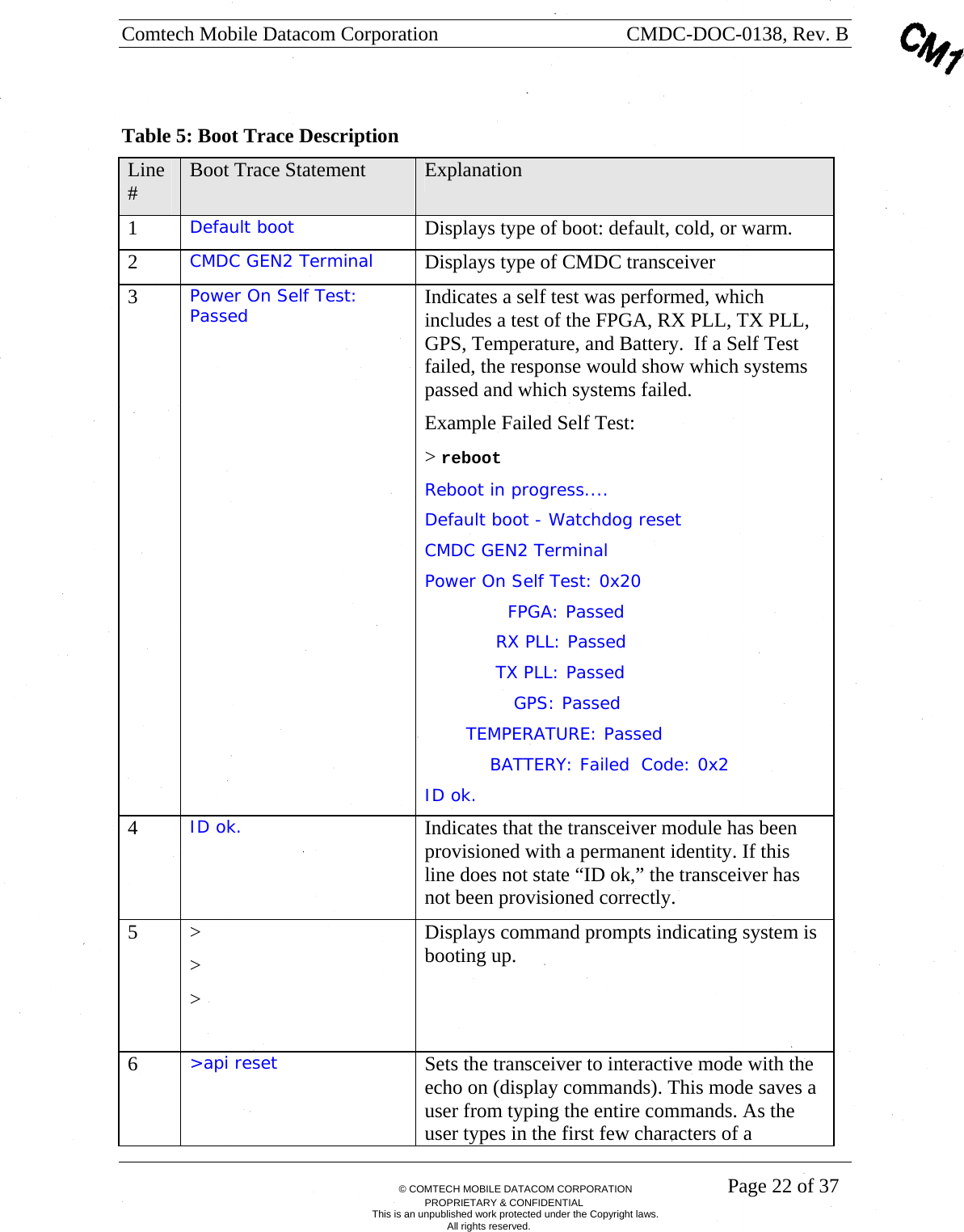 Comtech Mobile Datacom Corporation    CMDC-DOC-0138, Rev. B       &copy; COMTECH MOBILE DATACOM CORPORATION    Page 22 of 37 PROPRIETARY &amp; CONFIDENTIAL This is an unpublished work protected under the Copyright laws. All rights reserved.  Table 5: Boot Trace Description Line #  Boot Trace Statement  Explanation 1  Default boot  Displays type of boot: default, cold, or warm. 2  CMDC GEN2 Terminal   Displays type of CMDC transceiver 3  Power On Self Test: Passed  Indicates a self test was performed, which includes a test of the FPGA, RX PLL, TX PLL, GPS, Temperature, and Battery.  If a Self Test failed, the response would show which systems passed and which systems failed.  Example Failed Self Test: > reboot Reboot in progress.... Default boot - Watchdog reset CMDC GEN2 Terminal Power On Self Test: 0x20               FPGA: Passed              RX PLL: Passed              TX PLL: Passed                 GPS: Passed         TEMPERATURE: Passed             BATTERY: Failed  Code: 0x2 ID ok. 4  ID ok.  Indicates that the transceiver module has been provisioned with a permanent identity. If this line does not state &ldquo;ID ok,&rdquo; the transceiver has not been provisioned correctly. 5 >  >  >   Displays command prompts indicating system is booting up. 6  >api reset  Sets the transceiver to interactive mode with the echo on (display commands). This mode saves a user from typing the entire commands. As the user types in the first few characters of a 