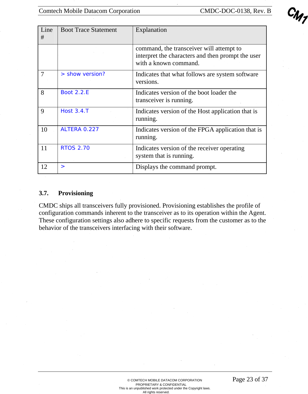 Comtech Mobile Datacom Corporation    CMDC-DOC-0138, Rev. B       &copy; COMTECH MOBILE DATACOM CORPORATION    Page 23 of 37 PROPRIETARY &amp; CONFIDENTIAL This is an unpublished work protected under the Copyright laws. All rights reserved. Line #  Boot Trace Statement  Explanation command, the transceiver will attempt to interpret the characters and then prompt the user with a known command. 7  > show version?  Indicates that what follows are system software versions. 8  Boot 2.2.E  Indicates version of the boot loader the transceiver is running. 9  Host 3.4.T  Indicates version of the Host application that is running.  10  ALTERA 0.227  Indicates version of the FPGA application that is running. 11  RTOS 2.70  Indicates version of the receiver operating system that is running. 12  >   Displays the command prompt.  3.7. Provisioning CMDC ships all transceivers fully provisioned. Provisioning establishes the profile of configuration commands inherent to the transceiver as to its operation within the Agent. These configuration settings also adhere to specific requests from the customer as to the behavior of the transceivers interfacing with their software. 