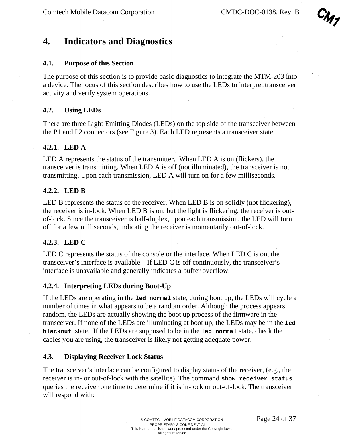 Comtech Mobile Datacom Corporation    CMDC-DOC-0138, Rev. B       &copy; COMTECH MOBILE DATACOM CORPORATION    Page 24 of 37 PROPRIETARY &amp; CONFIDENTIAL This is an unpublished work protected under the Copyright laws. All rights reserved. 4.  Indicators and Diagnostics 4.1. Purpose of this Section The purpose of this section is to provide basic diagnostics to integrate the MTM-203 into a device. The focus of this section describes how to use the LEDs to interpret transceiver activity and verify system operations. 4.2. Using LEDs There are three Light Emitting Diodes (LEDs) on the top side of the transceiver between the P1 and P2 connectors (see Figure 3). Each LED represents a transceiver state. 4.2.1. LED A LED A represents the status of the transmitter.  When LED A is on (flickers), the transceiver is transmitting. When LED A is off (not illuminated), the transceiver is not transmitting. Upon each transmission, LED A will turn on for a few milliseconds. 4.2.2. LED B LED B represents the status of the receiver. When LED B is on solidly (not flickering), the receiver is in-lock. When LED B is on, but the light is flickering, the receiver is out-of-lock. Since the transceiver is half-duplex, upon each transmission, the LED will turn off for a few milliseconds, indicating the receiver is momentarily out-of-lock. 4.2.3. LED C LED C represents the status of the console or the interface. When LED C is on, the transceiver&rsquo;s interface is available.   If LED C is off continuously, the transceiver&rsquo;s interface is unavailable and generally indicates a buffer overflow.  4.2.4. Interpreting LEDs during Boot-Up If the LEDs are operating in the led normal state, during boot up, the LEDs will cycle a number of times in what appears to be a random order. Although the process appears random, the LEDs are actually showing the boot up process of the firmware in the transceiver. If none of the LEDs are illuminating at boot up, the LEDs may be in the led blackout state.  If the LEDs are supposed to be in the led normal state, check the cables you are using, the transceiver is likely not getting adequate power. 4.3. Displaying Receiver Lock Status The transceiver&rsquo;s interface can be configured to display status of the receiver, (e.g., the receiver is in- or out-of-lock with the satellite). The command show receiver status queries the receiver one time to determine if it is in-lock or out-of-lock. The transceiver will respond with: 