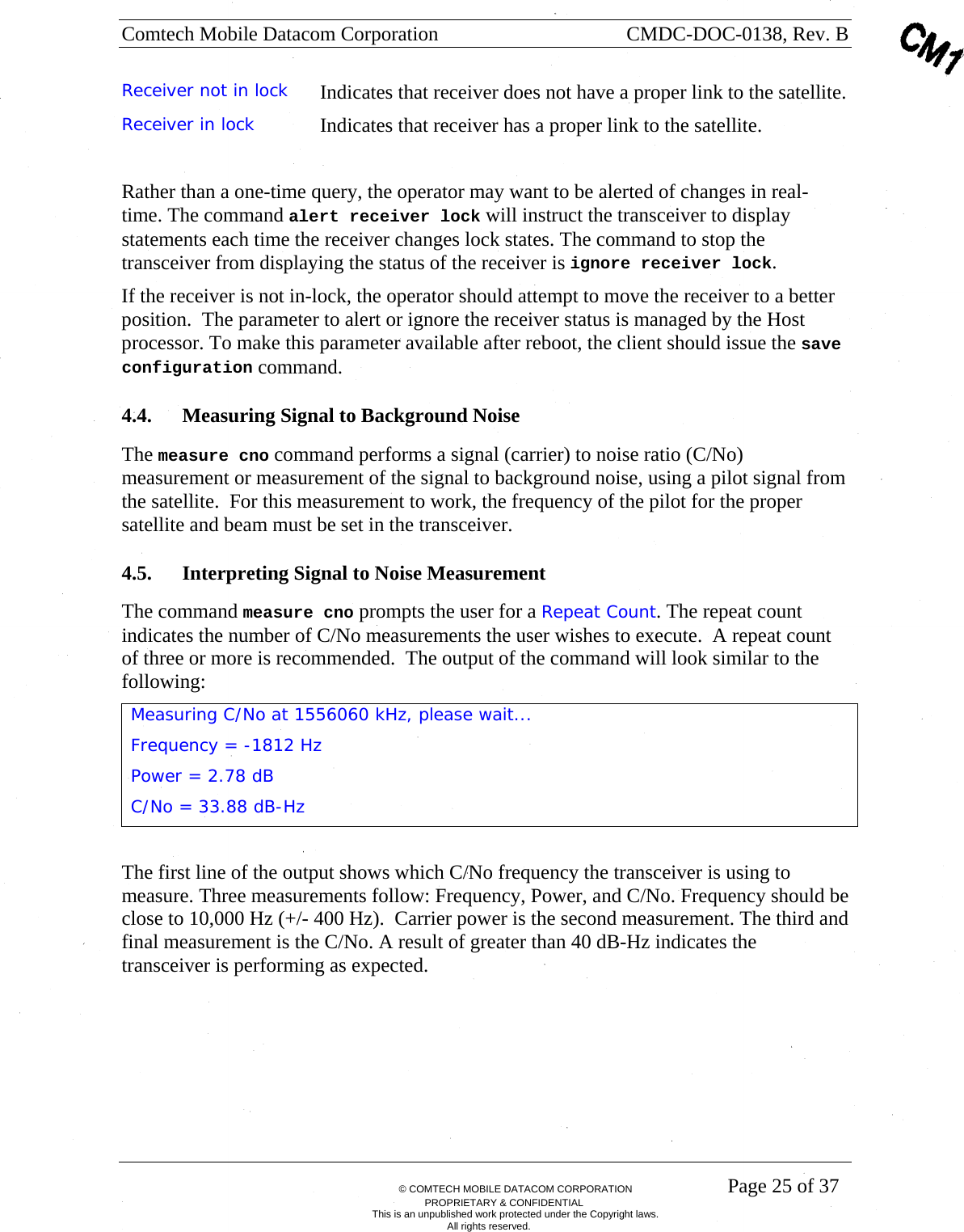 Comtech Mobile Datacom Corporation    CMDC-DOC-0138, Rev. B       &copy; COMTECH MOBILE DATACOM CORPORATION    Page 25 of 37 PROPRIETARY &amp; CONFIDENTIAL This is an unpublished work protected under the Copyright laws. All rights reserved. Receiver not in lock  Indicates that receiver does not have a proper link to the satellite. Receiver in lock  Indicates that receiver has a proper link to the satellite.  Rather than a one-time query, the operator may want to be alerted of changes in real-time. The command alert receiver lock will instruct the transceiver to display statements each time the receiver changes lock states. The command to stop the transceiver from displaying the status of the receiver is ignore receiver lock. If the receiver is not in-lock, the operator should attempt to move the receiver to a better position.  The parameter to alert or ignore the receiver status is managed by the Host processor. To make this parameter available after reboot, the client should issue the save configuration command. 4.4. Measuring Signal to Background Noise The measure cno command performs a signal (carrier) to noise ratio (C/No) measurement or measurement of the signal to background noise, using a pilot signal from the satellite.  For this measurement to work, the frequency of the pilot for the proper satellite and beam must be set in the transceiver. 4.5. Interpreting Signal to Noise Measurement The command measure cno prompts the user for a Repeat Count. The repeat count indicates the number of C/No measurements the user wishes to execute.  A repeat count of three or more is recommended.  The output of the command will look similar to the following: Measuring C/No at 1556060 kHz, please wait... Frequency = -1812 Hz Power = 2.78 dB C/No = 33.88 dB-Hz                                                                                               The first line of the output shows which C/No frequency the transceiver is using to measure. Three measurements follow: Frequency, Power, and C/No. Frequency should be close to 10,000 Hz (+/- 400 Hz).  Carrier power is the second measurement. The third and final measurement is the C/No. A result of greater than 40 dB-Hz indicates the transceiver is performing as expected. 