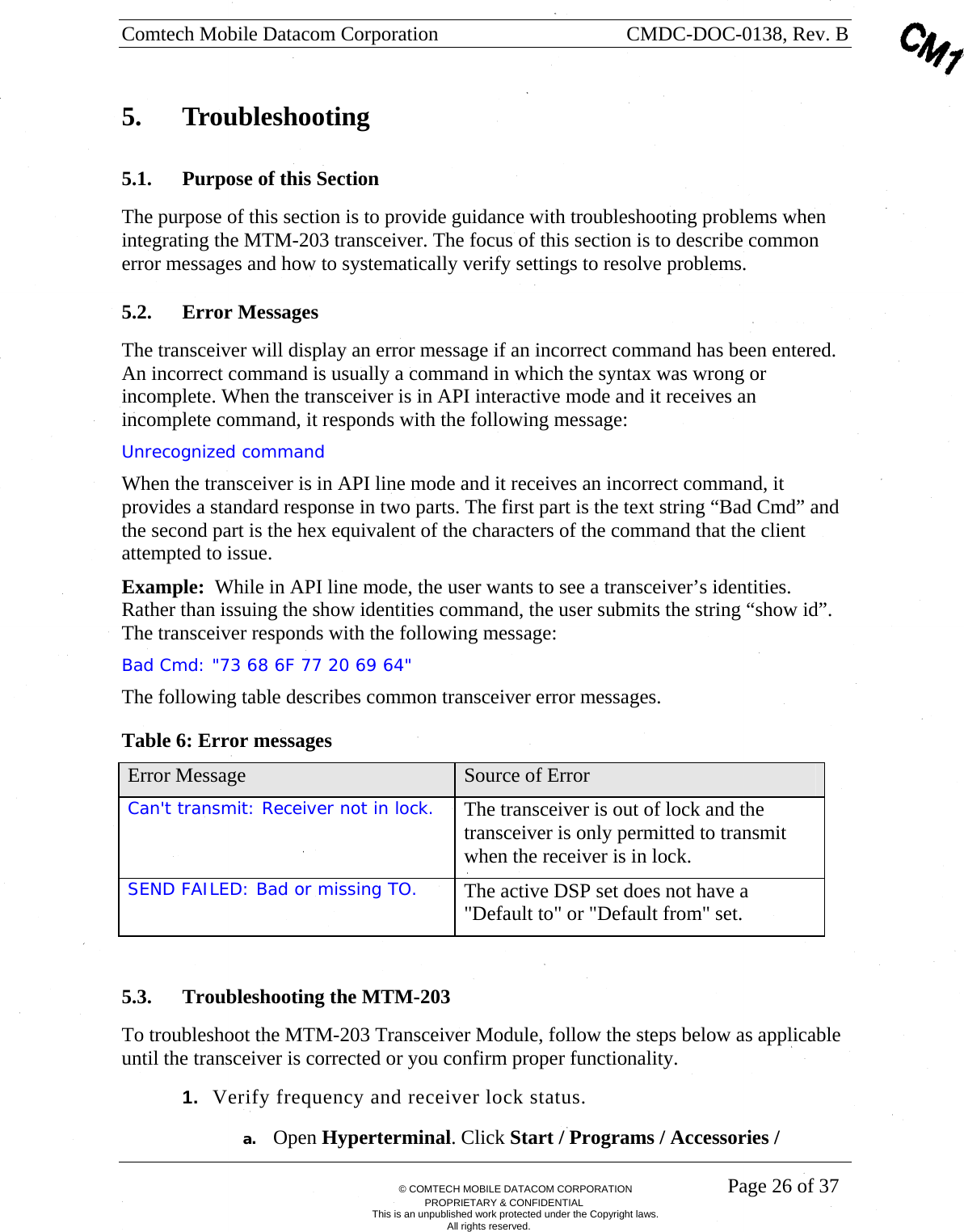 Comtech Mobile Datacom Corporation    CMDC-DOC-0138, Rev. B       &copy; COMTECH MOBILE DATACOM CORPORATION    Page 26 of 37 PROPRIETARY &amp; CONFIDENTIAL This is an unpublished work protected under the Copyright laws. All rights reserved. 5.  Troubleshooting 5.1. Purpose of this Section The purpose of this section is to provide guidance with troubleshooting problems when integrating the MTM-203 transceiver. The focus of this section is to describe common error messages and how to systematically verify settings to resolve problems.  5.2. Error Messages The transceiver will display an error message if an incorrect command has been entered. An incorrect command is usually a command in which the syntax was wrong or incomplete. When the transceiver is in API interactive mode and it receives an incomplete command, it responds with the following message: Unrecognized command When the transceiver is in API line mode and it receives an incorrect command, it provides a standard response in two parts. The first part is the text string &ldquo;Bad Cmd&rdquo; and the second part is the hex equivalent of the characters of the command that the client attempted to issue.  Example:  While in API line mode, the user wants to see a transceiver&rsquo;s identities.  Rather than issuing the show identities command, the user submits the string &ldquo;show id&rdquo;.  The transceiver responds with the following message: Bad Cmd: "73 68 6F 77 20 69 64" The following table describes common transceiver error messages. Table 6: Error messages Error Message  Source of Error Can't transmit: Receiver not in lock.  The transceiver is out of lock and the transceiver is only permitted to transmit when the receiver is in lock. SEND FAILED: Bad or missing TO.  The active DSP set does not have a "Default to" or "Default from" set.  5.3. Troubleshooting the MTM-203 To troubleshoot the MTM-203 Transceiver Module, follow the steps below as applicable until the transceiver is corrected or you confirm proper functionality. 1.  Verify frequency and receiver lock status. a. Open Hyperterminal. Click Start / Programs / Accessories / 