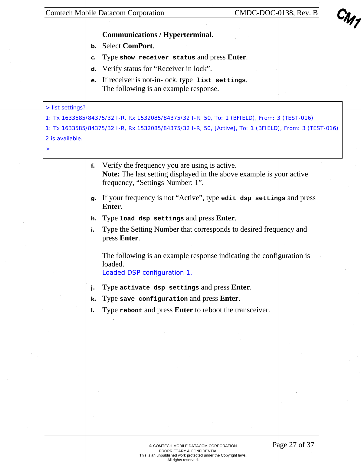 Comtech Mobile Datacom Corporation    CMDC-DOC-0138, Rev. B       &copy; COMTECH MOBILE DATACOM CORPORATION    Page 27 of 37 PROPRIETARY &amp; CONFIDENTIAL This is an unpublished work protected under the Copyright laws. All rights reserved. Communications / Hyperterminal. b. Select ComPort. c. Type show receiver status and press Enter. d. Verify status for &ldquo;Receiver in lock&rdquo;. e. If receiver is not-in-lock, type list settings. The following is an example response.  f. Verify the frequency you are using is active. Note: The last setting displayed in the above example is your active frequency, &ldquo;Settings Number: 1&rdquo;. g. If your frequency is not &ldquo;Active&rdquo;, type edit dsp settings and press Enter. h. Type load dsp settings and press Enter. i. Type the Setting Number that corresponds to desired frequency and press Enter.  The following is an example response indicating the configuration is loaded.  Loaded DSP configuration 1. j. Type activate dsp settings and press Enter. k. Type save configuration and press Enter. l. Type reboot and press Enter to reboot the transceiver. > list settings? 1: Tx 1633585/84375/32 I-R, Rx 1532085/84375/32 I-R, 50, To: 1 (BFIELD), From: 3 (TEST-016) 1: Tx 1633585/84375/32 I-R, Rx 1532085/84375/32 I-R, 50, [Active], To: 1 (BFIELD), From: 3 (TEST-016) 2 is available. >  