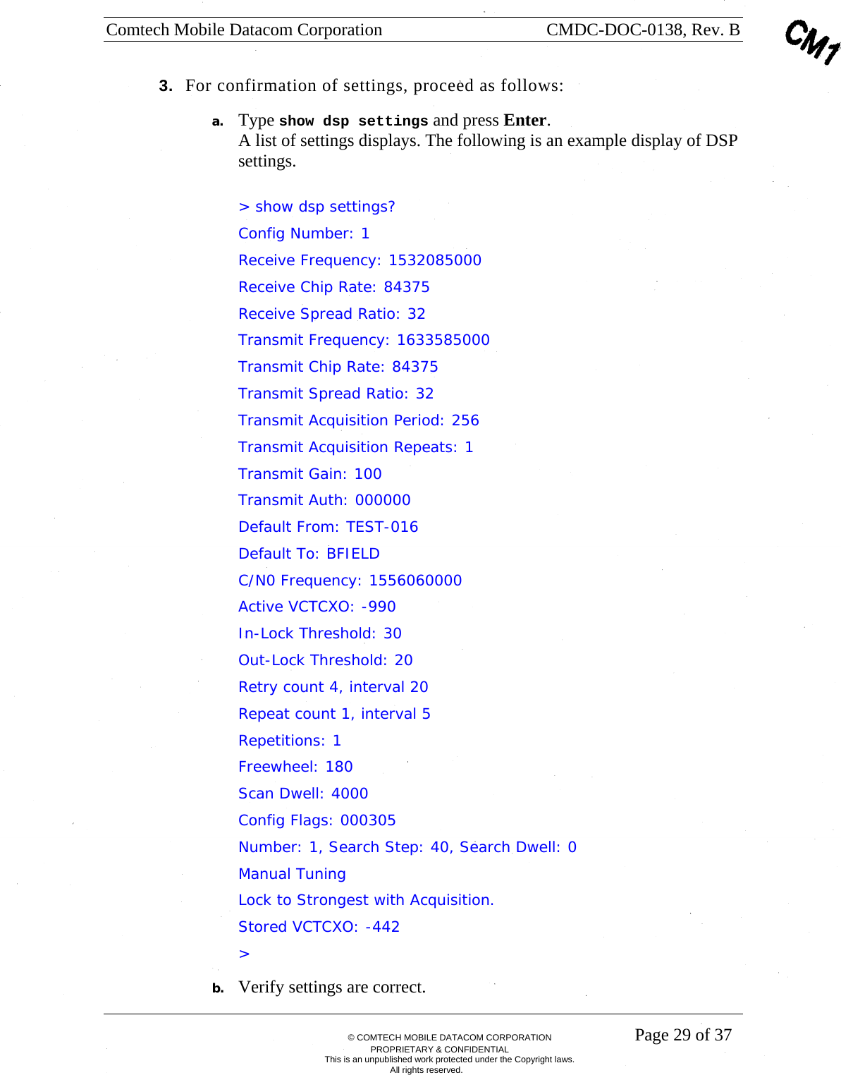 Comtech Mobile Datacom Corporation    CMDC-DOC-0138, Rev. B       &copy; COMTECH MOBILE DATACOM CORPORATION    Page 29 of 37 PROPRIETARY &amp; CONFIDENTIAL This is an unpublished work protected under the Copyright laws. All rights reserved. 3.  For confirmation of settings, proceed as follows: a. Type show dsp settings and press Enter. A list of settings displays. The following is an example display of DSP settings.  > show dsp settings? Config Number: 1  Receive Frequency: 1532085000 Receive Chip Rate: 84375 Receive Spread Ratio: 32 Transmit Frequency: 1633585000 Transmit Chip Rate: 84375 Transmit Spread Ratio: 32 Transmit Acquisition Period: 256 Transmit Acquisition Repeats: 1 Transmit Gain: 100 Transmit Auth: 000000 Default From: TEST-016 Default To: BFIELD C/N0 Frequency: 1556060000 Active VCTCXO: -990 In-Lock Threshold: 30             Out-Lock Threshold: 20 Retry count 4, interval 20 Repeat count 1, interval 5 Repetitions: 1 Freewheel: 180 Scan Dwell: 4000 Config Flags: 000305 Number: 1, Search Step: 40, Search Dwell: 0 Manual Tuning  Lock to Strongest with Acquisition. Stored VCTCXO: -442   > b. Verify settings are correct.  