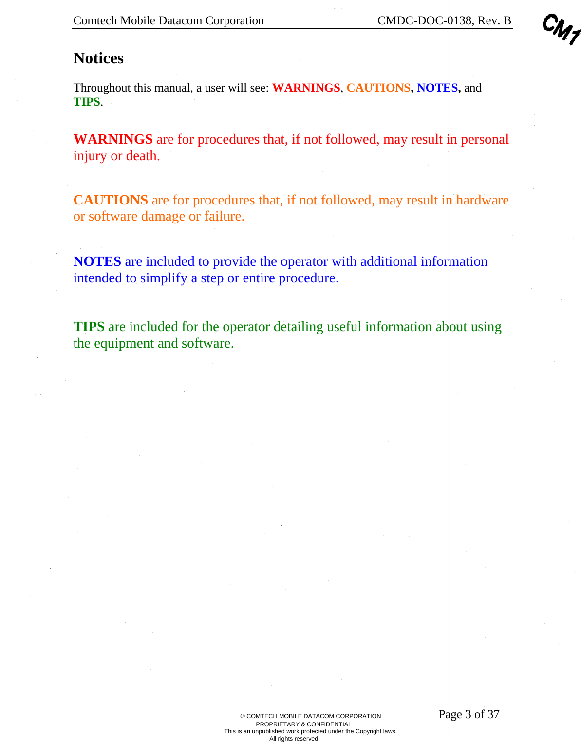 Comtech Mobile Datacom Corporation    CMDC-DOC-0138, Rev. B       &copy; COMTECH MOBILE DATACOM CORPORATION    Page 3 of 37 PROPRIETARY &amp; CONFIDENTIAL This is an unpublished work protected under the Copyright laws. All rights reserved. Notices Throughout this manual, a user will see: WARNINGS, CAUTIONS, NOTES, and TIPS.   WARNINGS are for procedures that, if not followed, may result in personal injury or death.    CAUTIONS are for procedures that, if not followed, may result in hardware or software damage or failure. NOTES are included to provide the operator with additional information intended to simplify a step or entire procedure.   TIPS are included for the operator detailing useful information about using the equipment and software.      