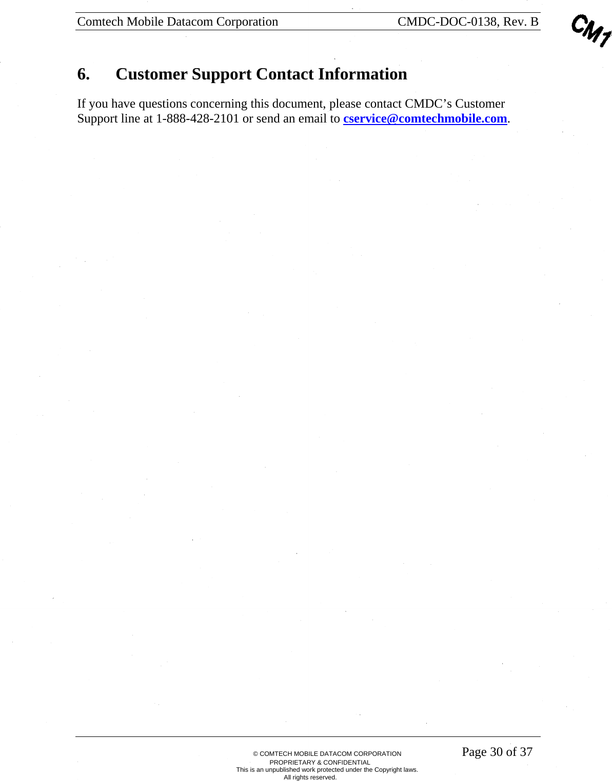 Comtech Mobile Datacom Corporation    CMDC-DOC-0138, Rev. B       &copy; COMTECH MOBILE DATACOM CORPORATION    Page 30 of 37 PROPRIETARY &amp; CONFIDENTIAL This is an unpublished work protected under the Copyright laws. All rights reserved. 6.  Customer Support Contact Information If you have questions concerning this document, please contact CMDC&rsquo;s Customer Support line at 1-888-428-2101 or send an email to cservice@comtechmobile.com.  