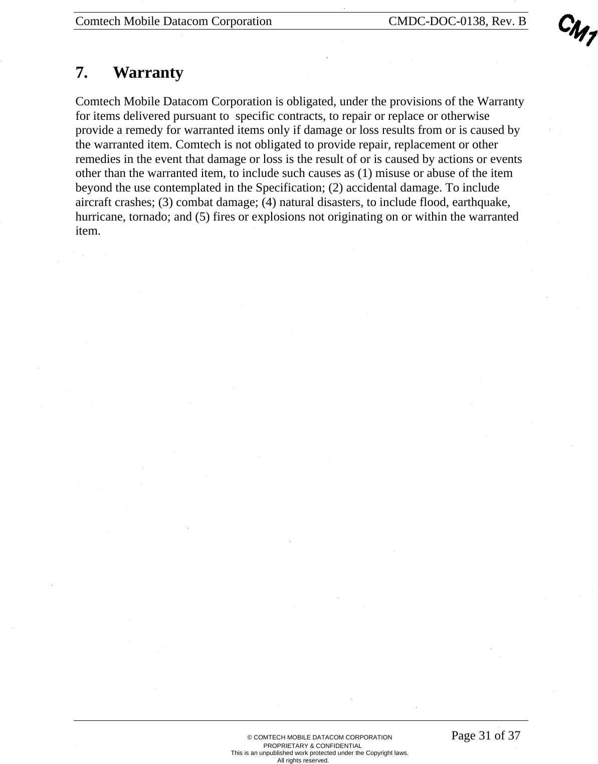 Comtech Mobile Datacom Corporation    CMDC-DOC-0138, Rev. B       &copy; COMTECH MOBILE DATACOM CORPORATION    Page 31 of 37 PROPRIETARY &amp; CONFIDENTIAL This is an unpublished work protected under the Copyright laws. All rights reserved. 7.  Warranty Comtech Mobile Datacom Corporation is obligated, under the provisions of the Warranty for items delivered pursuant to  specific contracts, to repair or replace or otherwise provide a remedy for warranted items only if damage or loss results from or is caused by the warranted item. Comtech is not obligated to provide repair, replacement or other remedies in the event that damage or loss is the result of or is caused by actions or events other than the warranted item, to include such causes as (1) misuse or abuse of the item beyond the use contemplated in the Specification; (2) accidental damage. To include aircraft crashes; (3) combat damage; (4) natural disasters, to include flood, earthquake, hurricane, tornado; and (5) fires or explosions not originating on or within the warranted item. 