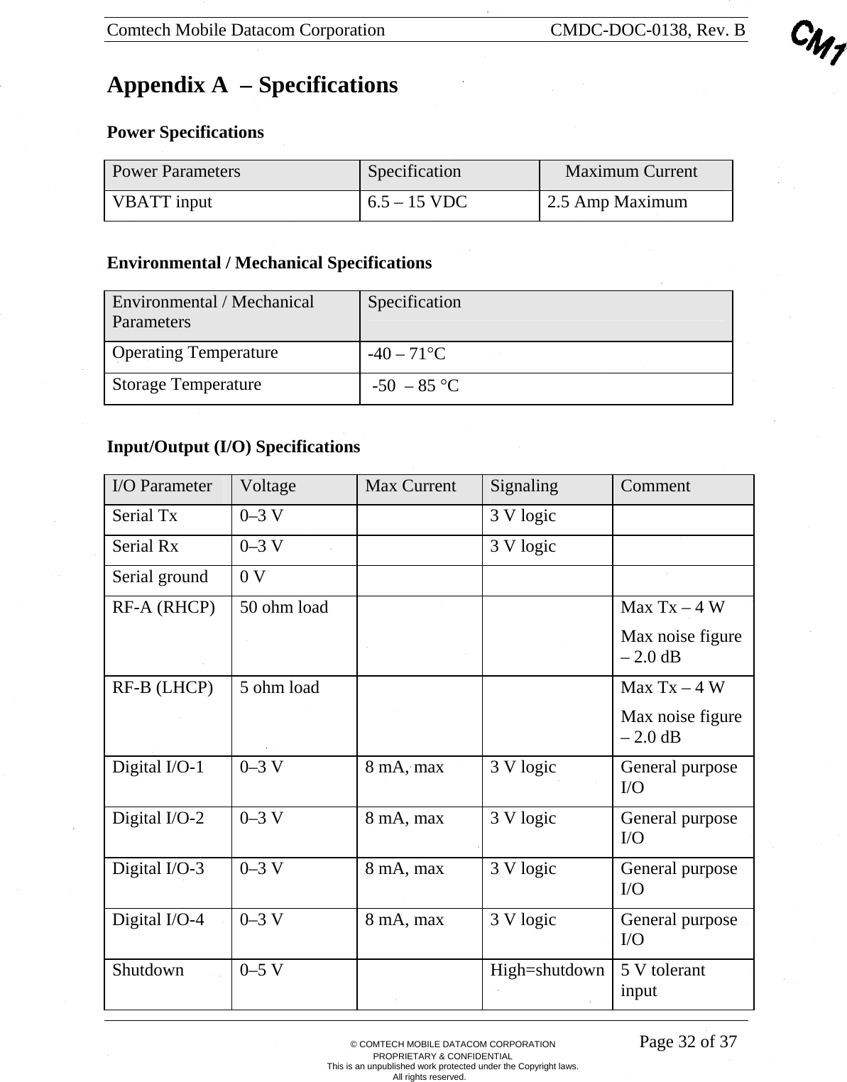 Comtech Mobile Datacom Corporation    CMDC-DOC-0138, Rev. B       &copy; COMTECH MOBILE DATACOM CORPORATION    Page 32 of 37 PROPRIETARY &amp; CONFIDENTIAL This is an unpublished work protected under the Copyright laws. All rights reserved. Appendix A  &ndash; Specifications Power Specifications Power Parameters  Specification      Maximum Current VBATT input  6.5 &ndash; 15 VDC  2.5 Amp Maximum  Environmental / Mechanical Specifications Environmental / Mechanical Parameters  Specification Operating Temperature  -40 &ndash; 71&deg;C Storage Temperature   -50  &ndash; 85 &deg;C  Input/Output (I/O) Specifications I/O Parameter  Voltage  Max Current  Signaling  Comment Serial Tx  0&ndash;3 V    3 V logic   Serial Rx  0&ndash;3 V    3 V logic   Serial ground  0 V       RF-A (RHCP)  50 ohm load      Max Tx &ndash; 4 W Max noise figure &ndash; 2.0 dB RF-B (LHCP)  5 ohm load      Max Tx &ndash; 4 W Max noise figure &ndash; 2.0 dB Digital I/O-1  0&ndash;3 V  8 mA, max  3 V logic  General purpose I/O Digital I/O-2  0&ndash;3 V  8 mA, max  3 V logic  General purpose I/O Digital I/O-3  0&ndash;3 V  8 mA, max  3 V logic  General purpose I/O Digital I/O-4  0&ndash;3 V  8 mA, max  3 V logic  General purpose I/O Shutdown  0&ndash;5 V    High=shutdown 5 V tolerant input 