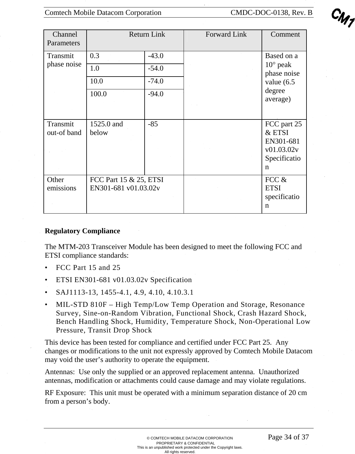 Comtech Mobile Datacom Corporation    CMDC-DOC-0138, Rev. B       &copy; COMTECH MOBILE DATACOM CORPORATION    Page 34 of 37 PROPRIETARY &amp; CONFIDENTIAL This is an unpublished work protected under the Copyright laws. All rights reserved.    Channel Parameters                       Return Link                Forward Link     Comment 0.3 -43.0 1.0 -54.0 10.0 -74.0 Transmit phase noise 100.0 -94.0   Based on a 10&deg; peak phase noise value (6.5 degree average)  Transmit out-of band  1525.0 and below  -85    FCC part 25 &amp; ETSI EN301-681 v01.03.02v Specification Other emissions  FCC Part 15 &amp; 25, ETSI EN301-681 v01.03.02v   FCC &amp; ETSI specification  Regulatory Compliance The MTM-203 Transceiver Module has been designed to meet the following FCC and ETSI compliance standards: &bull; FCC Part 15 and 25 &bull; ETSI EN301-681 v01.03.02v Specification &bull; SAJ1113-13, 1455-4.1, 4.9, 4.10, 4.10.3.1 &bull; MIL-STD 810F &ndash; High Temp/Low Temp Operation and Storage, Resonance Survey, Sine-on-Random Vibration, Functional Shock, Crash Hazard Shock, Bench Handling Shock, Humidity, Temperature Shock, Non-Operational Low Pressure, Transit Drop Shock This device has been tested for compliance and certified under FCC Part 25.  Any changes or modifications to the unit not expressly approved by Comtech Mobile Datacom may void the user&rsquo;s authority to operate the equipment. Antennas:  Use only the supplied or an approved replacement antenna.  Unauthorized antennas, modification or attachments could cause damage and may violate regulations.   RF Exposure:  This unit must be operated with a minimum separation distance of 20 cm from a person&rsquo;s body.   