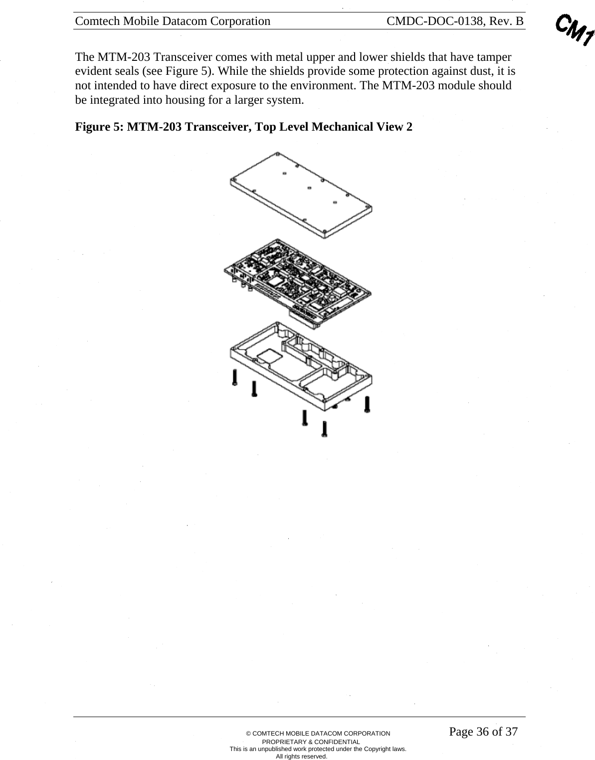 Comtech Mobile Datacom Corporation    CMDC-DOC-0138, Rev. B       &copy; COMTECH MOBILE DATACOM CORPORATION    Page 36 of 37 PROPRIETARY &amp; CONFIDENTIAL This is an unpublished work protected under the Copyright laws. All rights reserved. The MTM-203 Transceiver comes with metal upper and lower shields that have tamper evident seals (see Figure 5). While the shields provide some protection against dust, it is not intended to have direct exposure to the environment. The MTM-203 module should be integrated into housing for a larger system. Figure 5: MTM-203 Transceiver, Top Level Mechanical View 2    