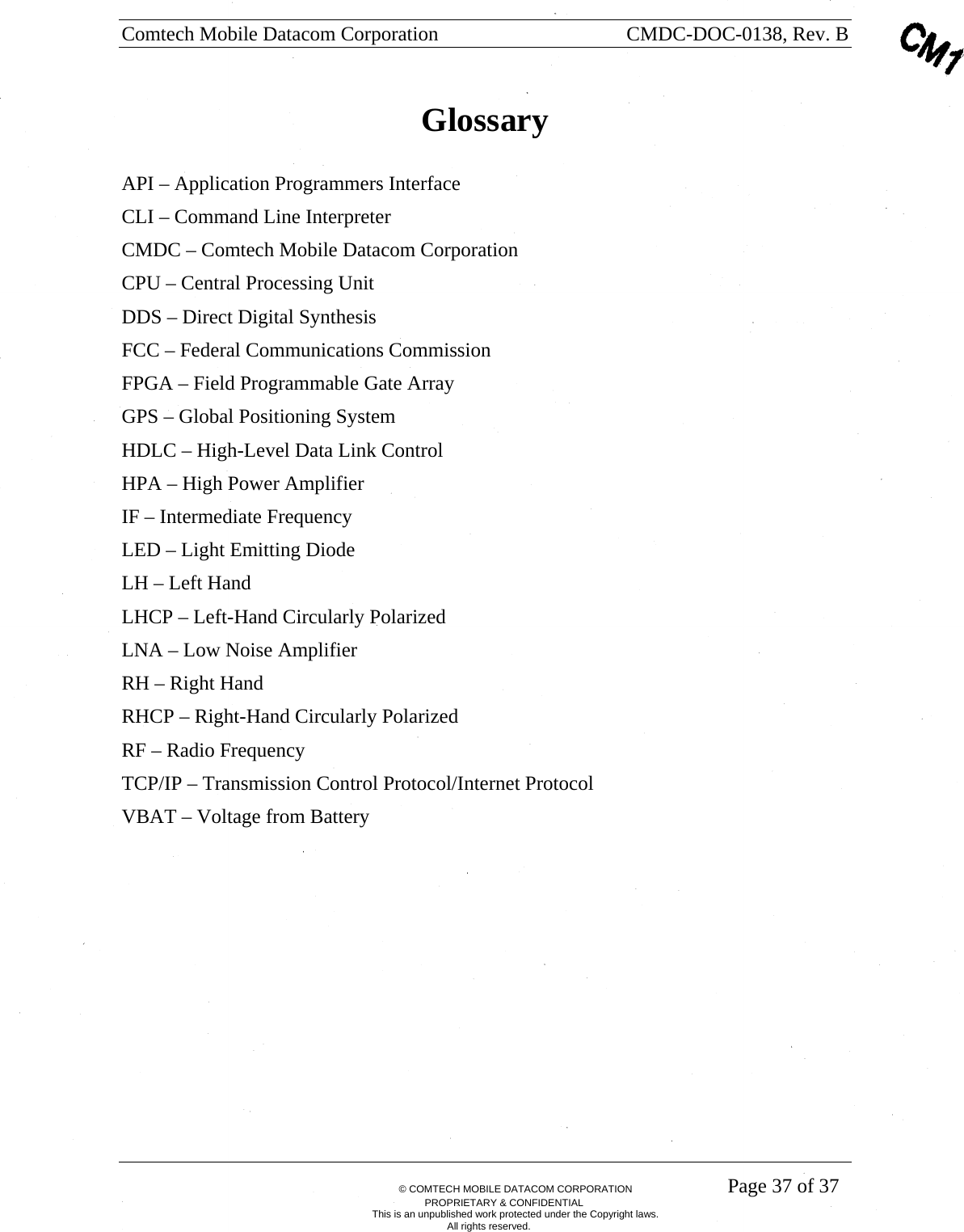 Comtech Mobile Datacom Corporation    CMDC-DOC-0138, Rev. B       &copy; COMTECH MOBILE DATACOM CORPORATION    Page 37 of 37 PROPRIETARY &amp; CONFIDENTIAL This is an unpublished work protected under the Copyright laws. All rights reserved. Glossary  API &ndash; Application Programmers Interface CLI &ndash; Command Line Interpreter CMDC &ndash; Comtech Mobile Datacom Corporation CPU &ndash; Central Processing Unit DDS &ndash; Direct Digital Synthesis  FCC &ndash; Federal Communications Commission FPGA &ndash; Field Programmable Gate Array GPS &ndash; Global Positioning System HDLC &ndash; High-Level Data Link Control   HPA &ndash; High Power Amplifier IF &ndash; Intermediate Frequency LED &ndash; Light Emitting Diode LH &ndash; Left Hand LHCP &ndash; Left-Hand Circularly Polarized LNA &ndash; Low Noise Amplifier RH &ndash; Right Hand RHCP &ndash; Right-Hand Circularly Polarized RF &ndash; Radio Frequency TCP/IP &ndash; Transmission Control Protocol/Internet Protocol VBAT &ndash; Voltage from Battery  