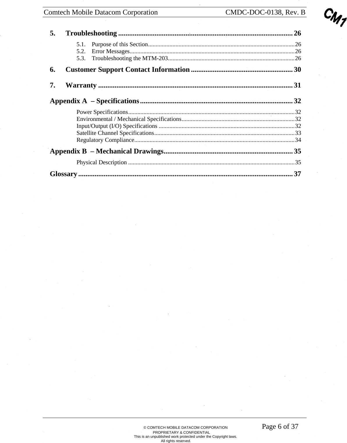 Comtech Mobile Datacom Corporation    CMDC-DOC-0138, Rev. B       &copy; COMTECH MOBILE DATACOM CORPORATION    Page 6 of 37 PROPRIETARY &amp; CONFIDENTIAL This is an unpublished work protected under the Copyright laws. All rights reserved. 5. Troubleshooting ................................................................................................26 5.1. Purpose of this Section................................................................................................26 5.2. Error Messages............................................................................................................26 5.3. Troubleshooting the MTM-203...................................................................................26 6. Customer Support Contact Information........................................................30 7. Warranty ...........................................................................................................31 Appendix A  &ndash; Specifications....................................................................................32 Power Specifications.............................................................................................................32 Environmental / Mechanical Specifications..........................................................................32 Input/Output (I/O) Specifications .........................................................................................32 Satellite Channel Specifications............................................................................................33 Regulatory Compliance.........................................................................................................34 Appendix B  &ndash; Mechanical Drawings....................................................................... 35 Physical Description .............................................................................................................35 Glossary......................................................................................................................37  