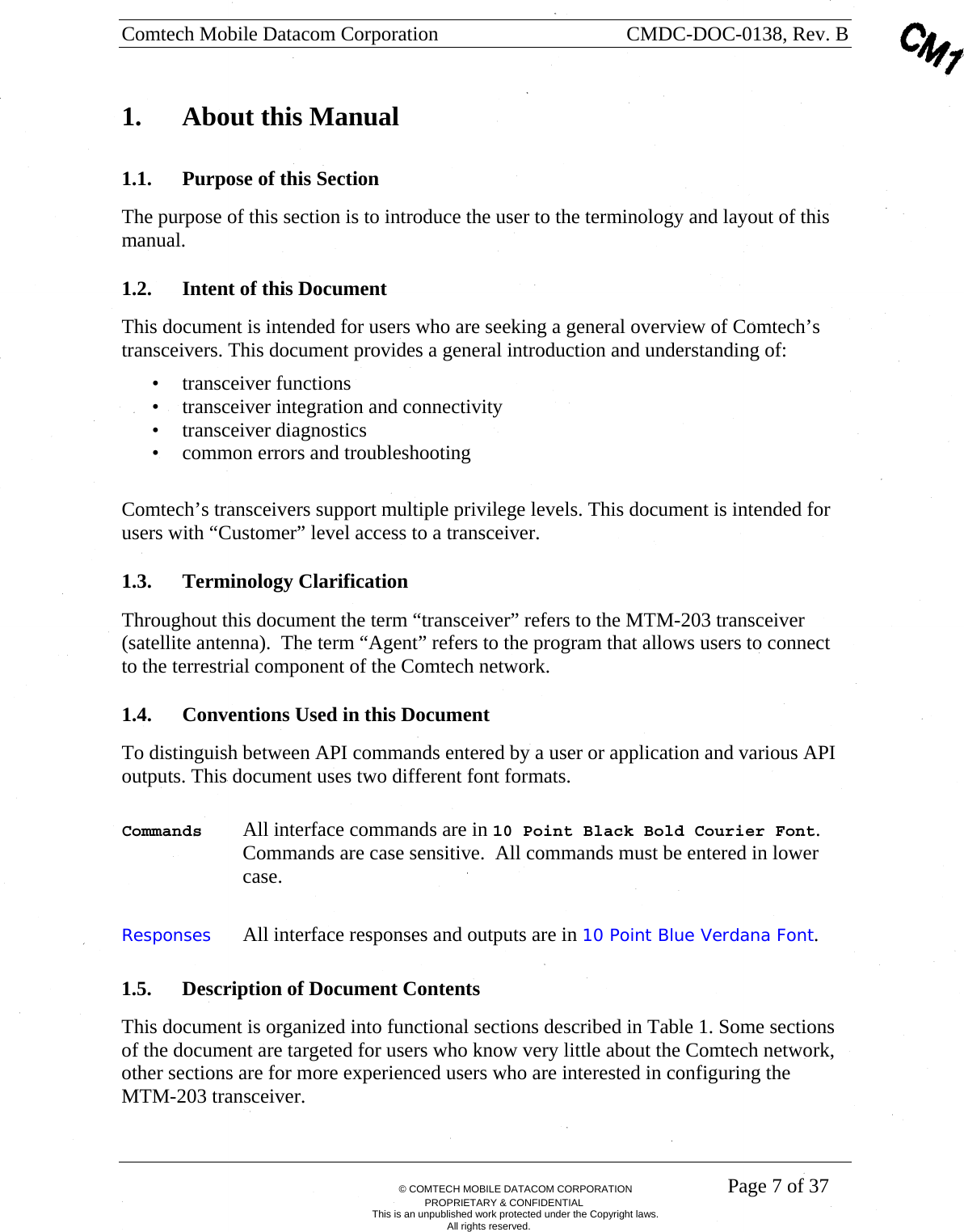 Comtech Mobile Datacom Corporation    CMDC-DOC-0138, Rev. B       &copy; COMTECH MOBILE DATACOM CORPORATION    Page 7 of 37 PROPRIETARY &amp; CONFIDENTIAL This is an unpublished work protected under the Copyright laws. All rights reserved. 1.  About this Manual 1.1. Purpose of this Section The purpose of this section is to introduce the user to the terminology and layout of this manual. 1.2. Intent of this Document This document is intended for users who are seeking a general overview of Comtech&rsquo;s transceivers. This document provides a general introduction and understanding of: &bull; transceiver functions &bull; transceiver integration and connectivity &bull; transceiver diagnostics &bull; common errors and troubleshooting  Comtech&rsquo;s transceivers support multiple privilege levels. This document is intended for users with &ldquo;Customer&rdquo; level access to a transceiver.  1.3. Terminology Clarification Throughout this document the term &ldquo;transceiver&rdquo; refers to the MTM-203 transceiver (satellite antenna).  The term &ldquo;Agent&rdquo; refers to the program that allows users to connect to the terrestrial component of the Comtech network.  1.4. Conventions Used in this Document To distinguish between API commands entered by a user or application and various API outputs. This document uses two different font formats.   Commands  All interface commands are in 10 Point Black Bold Courier Font. Commands are case sensitive.  All commands must be entered in lower case. Responses  All interface responses and outputs are in 10 Point Blue Verdana Font. 1.5. Description of Document Contents This document is organized into functional sections described in Table 1. Some sections of the document are targeted for users who know very little about the Comtech network, other sections are for more experienced users who are interested in configuring the MTM-203 transceiver. 