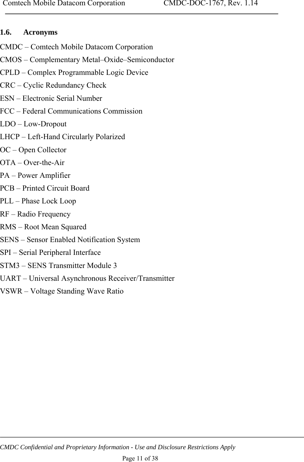 Comtech Mobile Datacom Corporation    CMDC-DOC-1767, Rev. 1.14   CMDC Confidential and Proprietary Information - Use and Disclosure Restrictions Apply Page 11 of 38 1.6. Acronyms CMDC &ndash; Comtech Mobile Datacom Corporation CMOS &ndash; Complementary Metal&ndash;Oxide&ndash;Semiconductor CPLD &ndash; Complex Programmable Logic Device CRC &ndash; Cyclic Redundancy Check ESN &ndash; Electronic Serial Number FCC &ndash; Federal Communications Commission LDO &ndash; Low-Dropout LHCP &ndash; Left-Hand Circularly Polarized OC &ndash; Open Collector OTA &ndash; Over-the-Air PA &ndash; Power Amplifier PCB &ndash; Printed Circuit Board PLL &ndash; Phase Lock Loop RF &ndash; Radio Frequency RMS &ndash; Root Mean Squared SENS &ndash; Sensor Enabled Notification System SPI &ndash; Serial Peripheral Interface STM3 &ndash; SENS Transmitter Module 3 UART &ndash; Universal Asynchronous Receiver/Transmitter VSWR &ndash; Voltage Standing Wave Ratio  