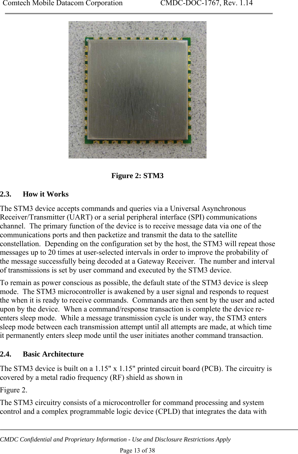 Comtech Mobile Datacom Corporation    CMDC-DOC-1767, Rev. 1.14   CMDC Confidential and Proprietary Information - Use and Disclosure Restrictions Apply Page 13 of 38   Figure 2: STM3 2.3. How it Works The STM3 device accepts commands and queries via a Universal Asynchronous Receiver/Transmitter (UART) or a serial peripheral interface (SPI) communications channel.  The primary function of the device is to receive message data via one of the communications ports and then packetize and transmit the data to the satellite constellation.  Depending on the configuration set by the host, the STM3 will repeat those messages up to 20 times at user-selected intervals in order to improve the probability of the message successfully being decoded at a Gateway Receiver.  The number and interval of transmissions is set by user command and executed by the STM3 device. To remain as power conscious as possible, the default state of the STM3 device is sleep mode.  The STM3 microcontroller is awakened by a user signal and responds to request the when it is ready to receive commands.  Commands are then sent by the user and acted upon by the device.  When a command/response transaction is complete the device re-enters sleep mode.  While a message transmission cycle is under way, the STM3 enters sleep mode between each transmission attempt until all attempts are made, at which time it permanently enters sleep mode until the user initiates another command transaction. 2.4. Basic Architecture The STM3 device is built on a 1.15" x 1.15" printed circuit board (PCB). The circuitry is covered by a metal radio frequency (RF) shield as shown in  Figure 2. The STM3 circuitry consists of a microcontroller for command processing and system control and a complex programmable logic device (CPLD) that integrates the data with 