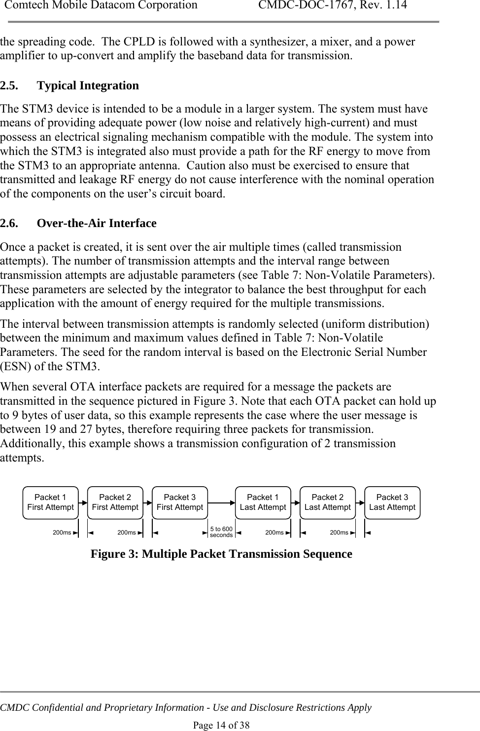 Comtech Mobile Datacom Corporation    CMDC-DOC-1767, Rev. 1.14   CMDC Confidential and Proprietary Information - Use and Disclosure Restrictions Apply Page 14 of 38 the spreading code.  The CPLD is followed with a synthesizer, a mixer, and a power amplifier to up-convert and amplify the baseband data for transmission. 2.5. Typical Integration The STM3 device is intended to be a module in a larger system. The system must have means of providing adequate power (low noise and relatively high-current) and must possess an electrical signaling mechanism compatible with the module. The system into which the STM3 is integrated also must provide a path for the RF energy to move from the STM3 to an appropriate antenna.  Caution also must be exercised to ensure that transmitted and leakage RF energy do not cause interference with the nominal operation of the components on the user&rsquo;s circuit board. 2.6. Over-the-Air Interface Once a packet is created, it is sent over the air multiple times (called transmission attempts). The number of transmission attempts and the interval range between transmission attempts are adjustable parameters (see Table 7: Non-Volatile Parameters). These parameters are selected by the integrator to balance the best throughput for each application with the amount of energy required for the multiple transmissions. The interval between transmission attempts is randomly selected (uniform distribution) between the minimum and maximum values defined in Table 7: Non-Volatile Parameters. The seed for the random interval is based on the Electronic Serial Number (ESN) of the STM3. When several OTA interface packets are required for a message the packets are transmitted in the sequence pictured in Figure 3. Note that each OTA packet can hold up to 9 bytes of user data, so this example represents the case where the user message is between 19 and 27 bytes, therefore requiring three packets for transmission.  Additionally, this example shows a transmission configuration of 2 transmission attempts.  Packet 2First AttemptPacket 1First AttemptPacket 3First AttemptPacket 2Last AttemptPacket 1Last AttemptPacket 3Last Attempt200ms 200ms 200ms 200ms5 to 600seconds  Figure 3: Multiple Packet Transmission Sequence 
