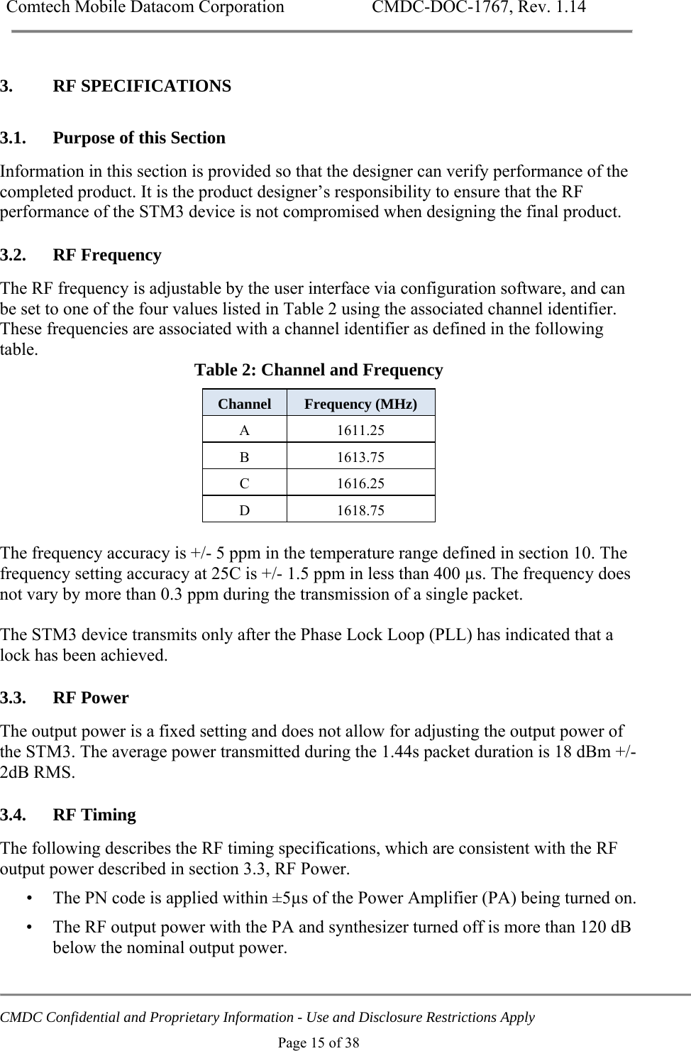 Comtech Mobile Datacom Corporation    CMDC-DOC-1767, Rev. 1.14   CMDC Confidential and Proprietary Information - Use and Disclosure Restrictions Apply Page 15 of 38 3. RF SPECIFICATIONS 3.1. Purpose of this Section Information in this section is provided so that the designer can verify performance of the completed product. It is the product designer&rsquo;s responsibility to ensure that the RF performance of the STM3 device is not compromised when designing the final product. 3.2. RF Frequency The RF frequency is adjustable by the user interface via configuration software, and can be set to one of the four values listed in Table 2 using the associated channel identifier. These frequencies are associated with a channel identifier as defined in the following table.  Table 2: Channel and Frequency Channel  Frequency (MHz) A 1611.25 B 1613.75 C 1616.25 D 1618.75  The frequency accuracy is +/- 5 ppm in the temperature range defined in section 10. The frequency setting accuracy at 25C is +/- 1.5 ppm in less than 400 &micro;s. The frequency does not vary by more than 0.3 ppm during the transmission of a single packet.  The STM3 device transmits only after the Phase Lock Loop (PLL) has indicated that a lock has been achieved. 3.3. RF Power The output power is a fixed setting and does not allow for adjusting the output power of the STM3. The average power transmitted during the 1.44s packet duration is 18 dBm +/-2dB RMS.   3.4. RF Timing The following describes the RF timing specifications, which are consistent with the RF output power described in section 3.3, RF Power. &bull; The PN code is applied within &plusmn;5&micro;s of the Power Amplifier (PA) being turned on. &bull; The RF output power with the PA and synthesizer turned off is more than 120 dB below the nominal output power. 