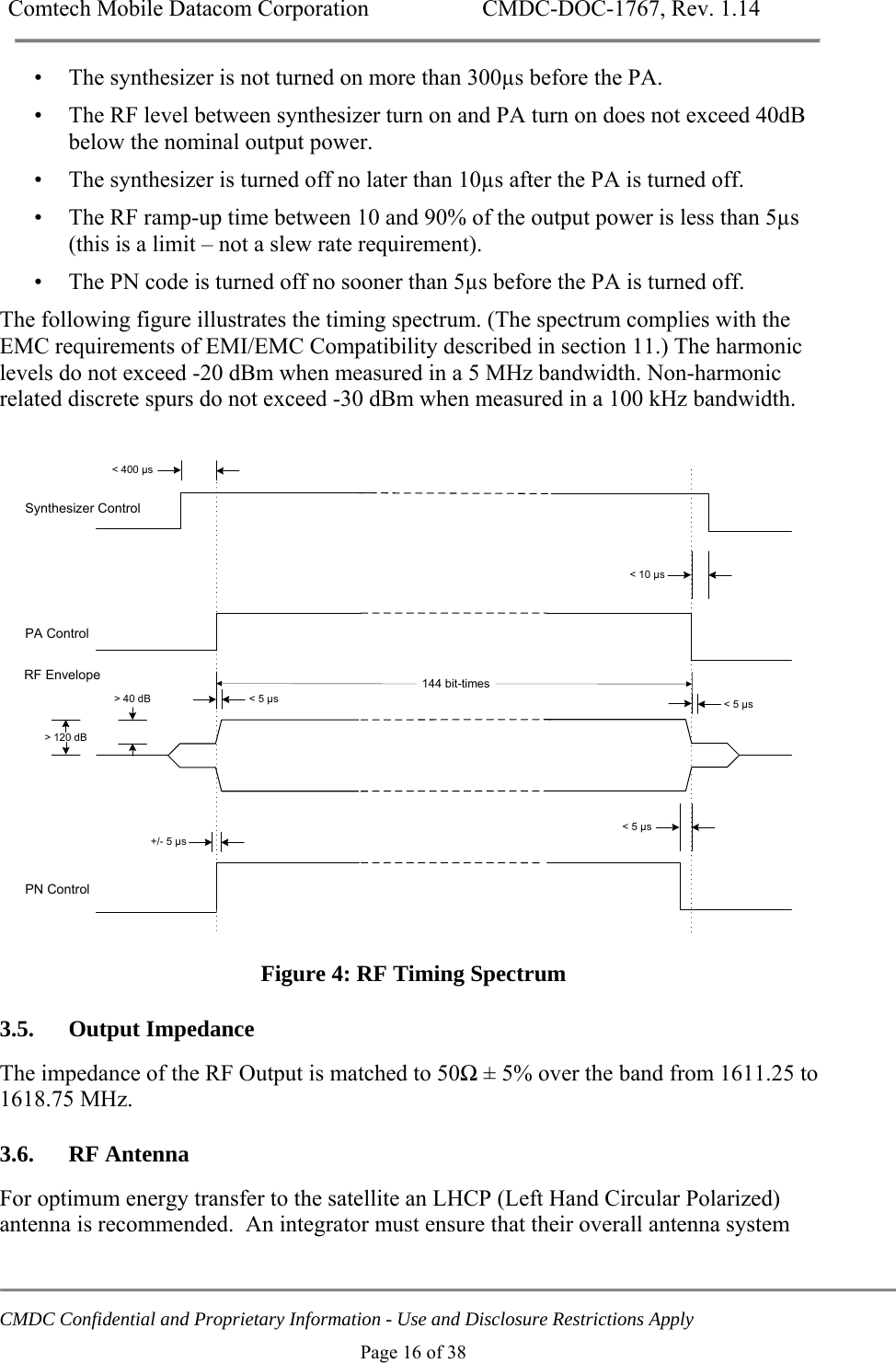 Comtech Mobile Datacom Corporation    CMDC-DOC-1767, Rev. 1.14   CMDC Confidential and Proprietary Information - Use and Disclosure Restrictions Apply Page 16 of 38 &bull; The synthesizer is not turned on more than 300&micro;s before the PA. &bull; The RF level between synthesizer turn on and PA turn on does not exceed 40dB below the nominal output power. &bull; The synthesizer is turned off no later than 10&micro;s after the PA is turned off. &bull; The RF ramp-up time between 10 and 90% of the output power is less than 5&micro;s (this is a limit &ndash; not a slew rate requirement). &bull; The PN code is turned off no sooner than 5&micro;s before the PA is turned off. The following figure illustrates the timing spectrum. (The spectrum complies with the EMC requirements of EMI/EMC Compatibility described in section 11.) The harmonic levels do not exceed -20 dBm when measured in a 5 MHz bandwidth. Non-harmonic related discrete spurs do not exceed -30 dBm when measured in a 100 kHz bandwidth.   PN ControlPA ControlRF EnvelopeSynthesizer Control> 40 dB> 120 dB< 5 &micro;s+/- 5 &micro;s< 5 &micro;s< 10 &micro;s< 5 &micro;s< 400 &micro;s144 bit-times  Figure 4: RF Timing Spectrum 3.5. Output Impedance The impedance of the RF Output is matched to 50Ω &plusmn; 5% over the band from 1611.25 to 1618.75 MHz. 3.6. RF Antenna For optimum energy transfer to the satellite an LHCP (Left Hand Circular Polarized) antenna is recommended.  An integrator must ensure that their overall antenna system 