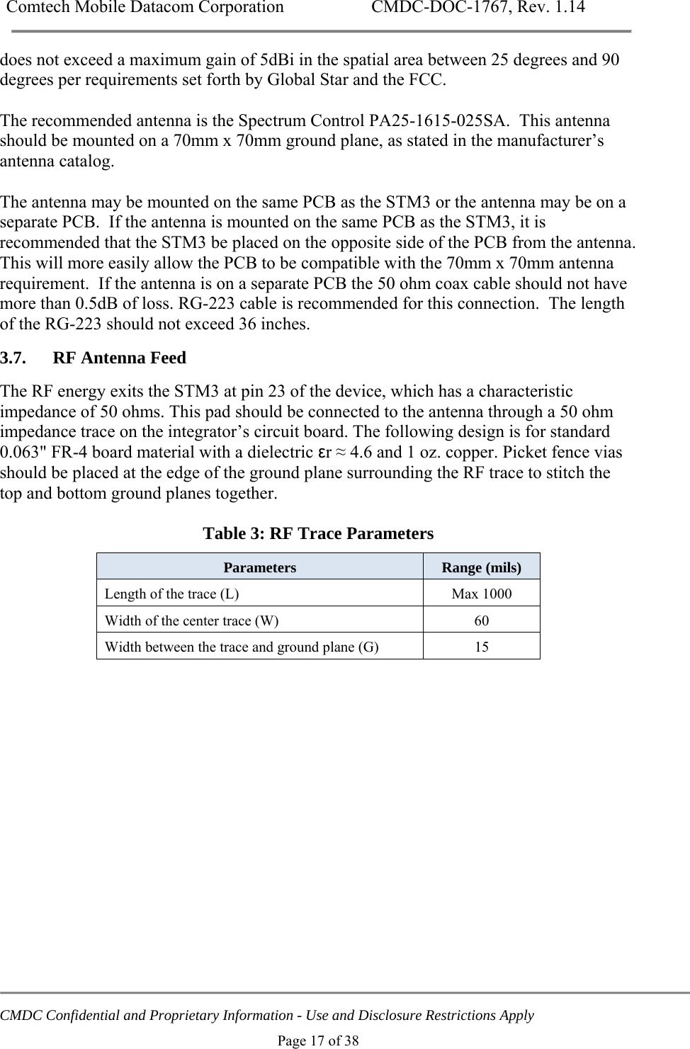 Comtech Mobile Datacom Corporation    CMDC-DOC-1767, Rev. 1.14   CMDC Confidential and Proprietary Information - Use and Disclosure Restrictions Apply Page 17 of 38 does not exceed a maximum gain of 5dBi in the spatial area between 25 degrees and 90 degrees per requirements set forth by Global Star and the FCC.  The recommended antenna is the Spectrum Control PA25-1615-025SA.  This antenna should be mounted on a 70mm x 70mm ground plane, as stated in the manufacturer&rsquo;s antenna catalog.  The antenna may be mounted on the same PCB as the STM3 or the antenna may be on a separate PCB.  If the antenna is mounted on the same PCB as the STM3, it is recommended that the STM3 be placed on the opposite side of the PCB from the antenna.  This will more easily allow the PCB to be compatible with the 70mm x 70mm antenna requirement.  If the antenna is on a separate PCB the 50 ohm coax cable should not have more than 0.5dB of loss. RG-223 cable is recommended for this connection.  The length of the RG-223 should not exceed 36 inches. 3.7. RF Antenna Feed The RF energy exits the STM3 at pin 23 of the device, which has a characteristic impedance of 50 ohms. This pad should be connected to the antenna through a 50 ohm impedance trace on the integrator&rsquo;s circuit board. The following design is for standard 0.063" FR-4 board material with a dielectric &epsilon;r &asymp; 4.6 and 1 oz. copper. Picket fence vias should be placed at the edge of the ground plane surrounding the RF trace to stitch the top and bottom ground planes together.  Table 3: RF Trace Parameters  Parameters   Range (mils) Length of the trace (L)   Max 1000 Width of the center trace (W)   60 Width between the trace and ground plane (G)   15  