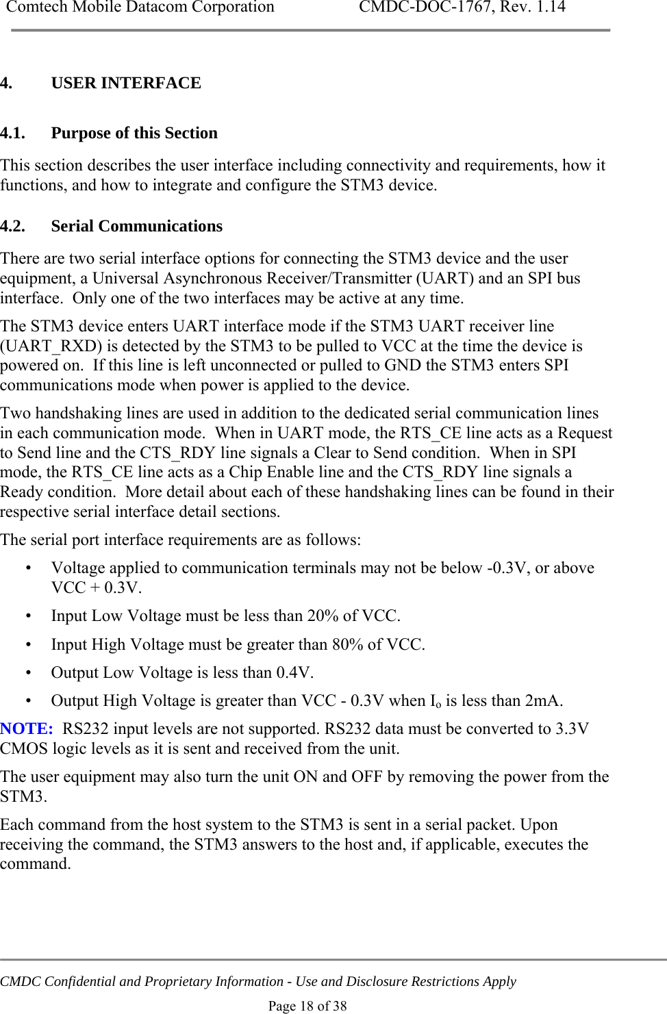 Comtech Mobile Datacom Corporation    CMDC-DOC-1767, Rev. 1.14   CMDC Confidential and Proprietary Information - Use and Disclosure Restrictions Apply Page 18 of 38 4. USER INTERFACE 4.1. Purpose of this Section This section describes the user interface including connectivity and requirements, how it functions, and how to integrate and configure the STM3 device. 4.2. Serial Communications There are two serial interface options for connecting the STM3 device and the user equipment, a Universal Asynchronous Receiver/Transmitter (UART) and an SPI bus interface.  Only one of the two interfaces may be active at any time. The STM3 device enters UART interface mode if the STM3 UART receiver line (UART_RXD) is detected by the STM3 to be pulled to VCC at the time the device is powered on.  If this line is left unconnected or pulled to GND the STM3 enters SPI communications mode when power is applied to the device. Two handshaking lines are used in addition to the dedicated serial communication lines in each communication mode.  When in UART mode, the RTS_CE line acts as a Request to Send line and the CTS_RDY line signals a Clear to Send condition.  When in SPI mode, the RTS_CE line acts as a Chip Enable line and the CTS_RDY line signals a Ready condition.  More detail about each of these handshaking lines can be found in their respective serial interface detail sections. The serial port interface requirements are as follows: &bull; Voltage applied to communication terminals may not be below -0.3V, or above VCC + 0.3V. &bull; Input Low Voltage must be less than 20% of VCC. &bull; Input High Voltage must be greater than 80% of VCC. &bull; Output Low Voltage is less than 0.4V. &bull; Output High Voltage is greater than VCC - 0.3V when Io is less than 2mA. NOTE:  RS232 input levels are not supported. RS232 data must be converted to 3.3V CMOS logic levels as it is sent and received from the unit. The user equipment may also turn the unit ON and OFF by removing the power from the STM3. Each command from the host system to the STM3 is sent in a serial packet. Upon receiving the command, the STM3 answers to the host and, if applicable, executes the command.     