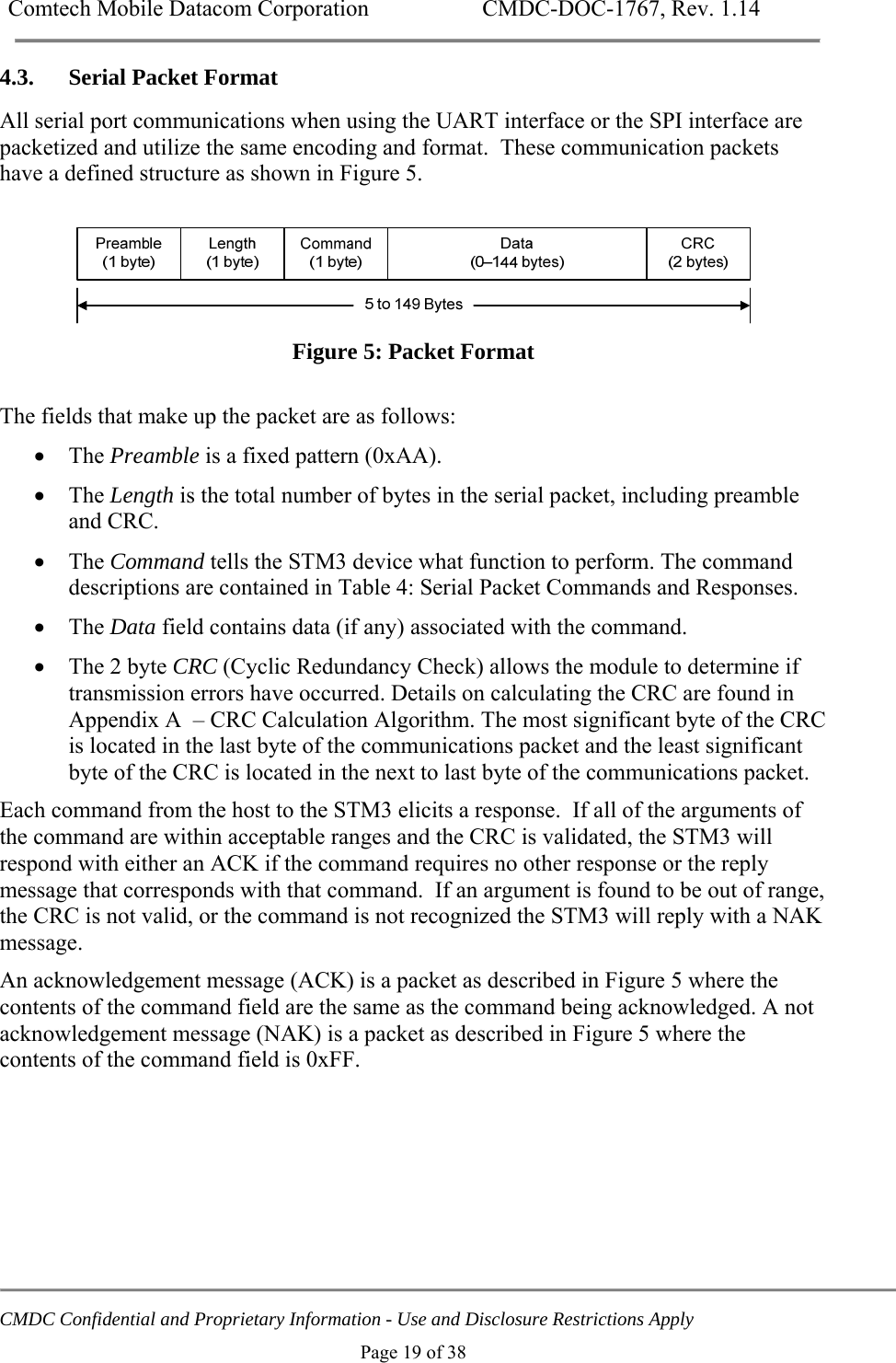 Comtech Mobile Datacom Corporation    CMDC-DOC-1767, Rev. 1.14   CMDC Confidential and Proprietary Information - Use and Disclosure Restrictions Apply Page 19 of 38 4.3. Serial Packet Format All serial port communications when using the UART interface or the SPI interface are packetized and utilize the same encoding and format.  These communication packets have a defined structure as shown in Figure 5.   Figure 5: Packet Format  The fields that make up the packet are as follows:  The Preamble is a fixed pattern (0xAA).  The Length is the total number of bytes in the serial packet, including preamble and CRC.  The Command tells the STM3 device what function to perform. The command descriptions are contained in Table 4: Serial Packet Commands and Responses.  The Data field contains data (if any) associated with the command.  The 2 byte CRC (Cyclic Redundancy Check) allows the module to determine if transmission errors have occurred. Details on calculating the CRC are found in Appendix A  &ndash; CRC Calculation Algorithm. The most significant byte of the CRC is located in the last byte of the communications packet and the least significant byte of the CRC is located in the next to last byte of the communications packet. Each command from the host to the STM3 elicits a response.  If all of the arguments of the command are within acceptable ranges and the CRC is validated, the STM3 will respond with either an ACK if the command requires no other response or the reply message that corresponds with that command.  If an argument is found to be out of range, the CRC is not valid, or the command is not recognized the STM3 will reply with a NAK message.  An acknowledgement message (ACK) is a packet as described in Figure 5 where the contents of the command field are the same as the command being acknowledged. A not acknowledgement message (NAK) is a packet as described in Figure 5 where the contents of the command field is 0xFF. 