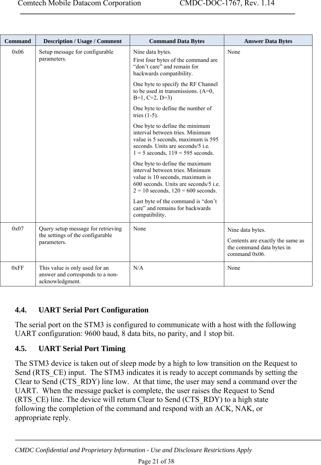 Comtech Mobile Datacom Corporation    CMDC-DOC-1767, Rev. 1.14   CMDC Confidential and Proprietary Information - Use and Disclosure Restrictions Apply Page 21 of 38  Command  Description / Usage / Comment  Command Data Bytes  Answer Data Bytes 0x06  Setup message for configurable parameters. Nine data bytes. First four bytes of the command are &ldquo;don&rsquo;t care&rdquo; and remain for backwards compatibility. One byte to specify the RF Channel to be used in transmissions. (A=0, B=1, C=2, D=3) One byte to define the number of tries (1-5). One byte to define the minimum interval between tries. Minimum value is 5 seconds, maximum is 595 seconds. Units are seconds/5 i.e.  1 = 5 seconds, 119 = 595 seconds. One byte to define the maximum interval between tries. Minimum value is 10 seconds, maximum is 600 seconds. Units are seconds/5 i.e. 2 = 10 seconds, 120 = 600 seconds. Last byte of the command is &ldquo;don&rsquo;t care&rdquo; and remains for backwards compatibility. None 0x07  Query setup message for retrieving the settings of the configurable parameters. None  Nine data bytes. Contents are exactly the same as the command data bytes in command 0x06. 0xFF This value is only used for an answer and corresponds to a non-acknowledgment. N/A None  4.4. UART Serial Port Configuration The serial port on the STM3 is configured to communicate with a host with the following UART configuration: 9600 baud, 8 data bits, no parity, and 1 stop bit. 4.5. UART Serial Port Timing The STM3 device is taken out of sleep mode by a high to low transition on the Request to Send (RTS_CE) input.  The STM3 indicates it is ready to accept commands by setting the Clear to Send (CTS_RDY) line low.  At that time, the user may send a command over the UART.  When the message packet is complete, the user raises the Request to Send (RTS_CE) line. The device will return Clear to Send (CTS_RDY) to a high state following the completion of the command and respond with an ACK, NAK, or appropriate reply. 