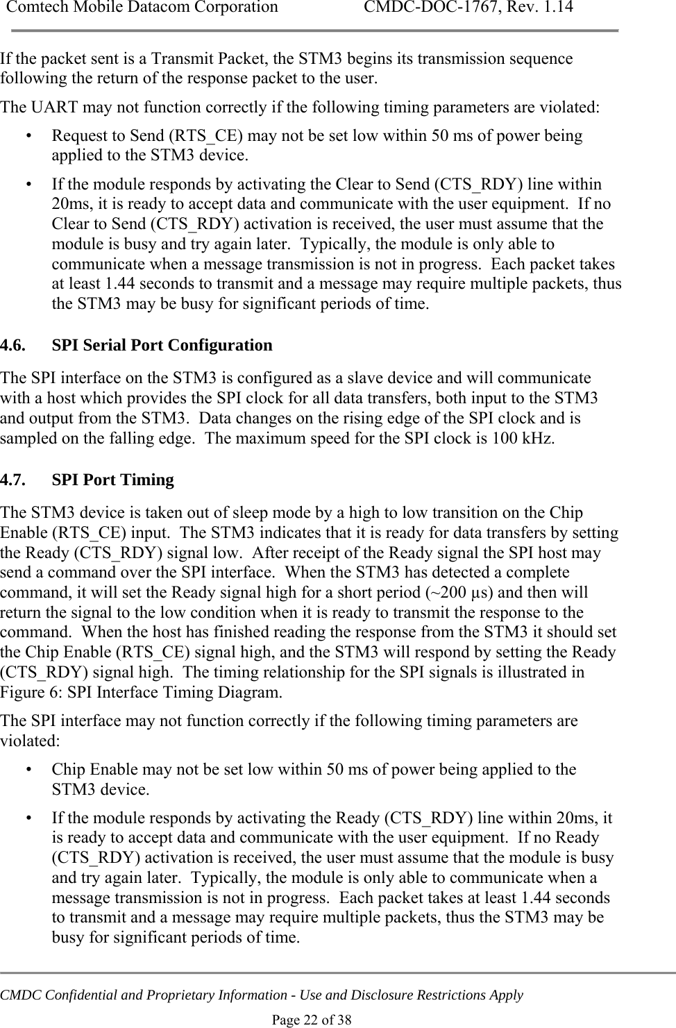Comtech Mobile Datacom Corporation    CMDC-DOC-1767, Rev. 1.14   CMDC Confidential and Proprietary Information - Use and Disclosure Restrictions Apply Page 22 of 38 If the packet sent is a Transmit Packet, the STM3 begins its transmission sequence following the return of the response packet to the user. The UART may not function correctly if the following timing parameters are violated: &bull; Request to Send (RTS_CE) may not be set low within 50 ms of power being applied to the STM3 device. &bull; If the module responds by activating the Clear to Send (CTS_RDY) line within 20ms, it is ready to accept data and communicate with the user equipment.  If no Clear to Send (CTS_RDY) activation is received, the user must assume that the module is busy and try again later.  Typically, the module is only able to communicate when a message transmission is not in progress.  Each packet takes at least 1.44 seconds to transmit and a message may require multiple packets, thus the STM3 may be busy for significant periods of time. 4.6. SPI Serial Port Configuration The SPI interface on the STM3 is configured as a slave device and will communicate with a host which provides the SPI clock for all data transfers, both input to the STM3 and output from the STM3.  Data changes on the rising edge of the SPI clock and is sampled on the falling edge.  The maximum speed for the SPI clock is 100 kHz. 4.7. SPI Port Timing The STM3 device is taken out of sleep mode by a high to low transition on the Chip Enable (RTS_CE) input.  The STM3 indicates that it is ready for data transfers by setting the Ready (CTS_RDY) signal low.  After receipt of the Ready signal the SPI host may send a command over the SPI interface.  When the STM3 has detected a complete command, it will set the Ready signal high for a short period (~200 &micro;s) and then will return the signal to the low condition when it is ready to transmit the response to the command.  When the host has finished reading the response from the STM3 it should set the Chip Enable (RTS_CE) signal high, and the STM3 will respond by setting the Ready (CTS_RDY) signal high.  The timing relationship for the SPI signals is illustrated in Figure 6: SPI Interface Timing Diagram. The SPI interface may not function correctly if the following timing parameters are violated: &bull; Chip Enable may not be set low within 50 ms of power being applied to the STM3 device. &bull; If the module responds by activating the Ready (CTS_RDY) line within 20ms, it is ready to accept data and communicate with the user equipment.  If no Ready (CTS_RDY) activation is received, the user must assume that the module is busy and try again later.  Typically, the module is only able to communicate when a message transmission is not in progress.  Each packet takes at least 1.44 seconds to transmit and a message may require multiple packets, thus the STM3 may be busy for significant periods of time. 