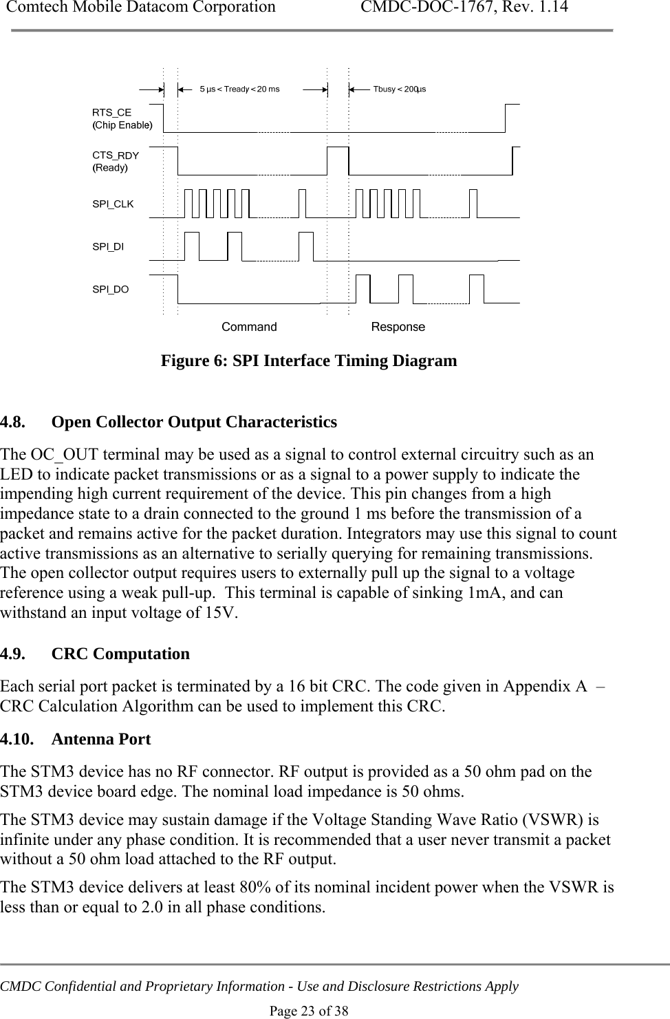Comtech Mobile Datacom Corporation    CMDC-DOC-1767, Rev. 1.14   CMDC Confidential and Proprietary Information - Use and Disclosure Restrictions Apply Page 23 of 38  Figure 6: SPI Interface Timing Diagram  4.8. Open Collector Output Characteristics The OC_OUT terminal may be used as a signal to control external circuitry such as an LED to indicate packet transmissions or as a signal to a power supply to indicate the impending high current requirement of the device. This pin changes from a high impedance state to a drain connected to the ground 1 ms before the transmission of a packet and remains active for the packet duration. Integrators may use this signal to count active transmissions as an alternative to serially querying for remaining transmissions. The open collector output requires users to externally pull up the signal to a voltage reference using a weak pull-up.  This terminal is capable of sinking 1mA, and can withstand an input voltage of 15V. 4.9. CRC Computation Each serial port packet is terminated by a 16 bit CRC. The code given in Appendix A  &ndash;CRC Calculation Algorithm can be used to implement this CRC. 4.10. Antenna Port The STM3 device has no RF connector. RF output is provided as a 50 ohm pad on the STM3 device board edge. The nominal load impedance is 50 ohms.  The STM3 device may sustain damage if the Voltage Standing Wave Ratio (VSWR) is infinite under any phase condition. It is recommended that a user never transmit a packet without a 50 ohm load attached to the RF output.  The STM3 device delivers at least 80% of its nominal incident power when the VSWR is less than or equal to 2.0 in all phase conditions. 