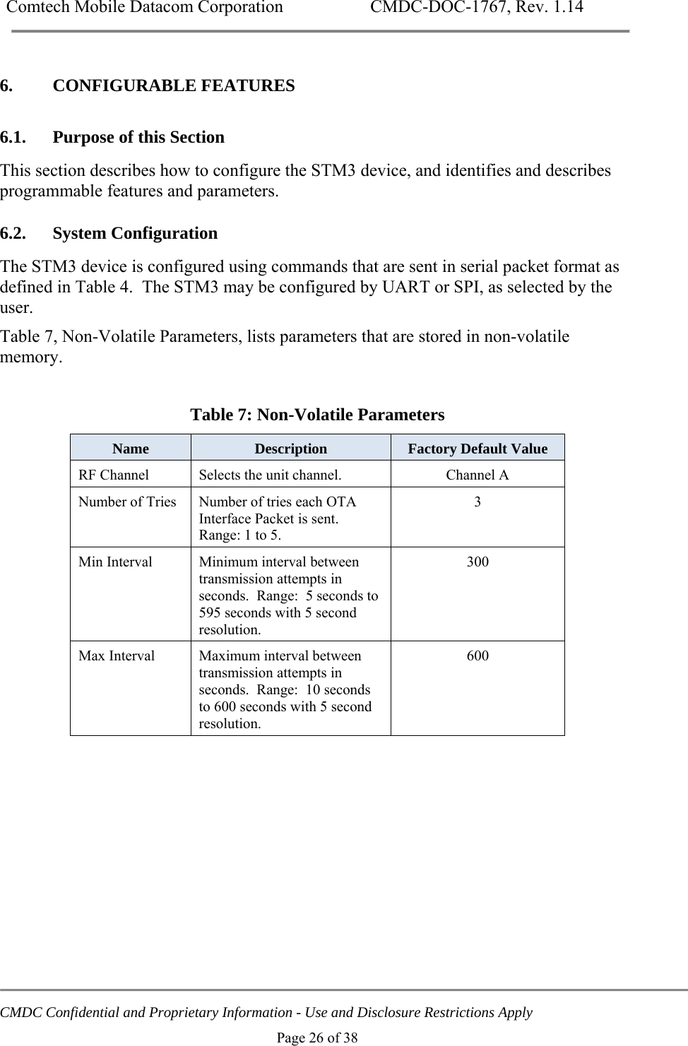 Comtech Mobile Datacom Corporation    CMDC-DOC-1767, Rev. 1.14   CMDC Confidential and Proprietary Information - Use and Disclosure Restrictions Apply Page 26 of 38 6. CONFIGURABLE FEATURES 6.1. Purpose of this Section This section describes how to configure the STM3 device, and identifies and describes programmable features and parameters.  6.2. System Configuration The STM3 device is configured using commands that are sent in serial packet format as defined in Table 4.  The STM3 may be configured by UART or SPI, as selected by the user. Table 7, Non-Volatile Parameters, lists parameters that are stored in non-volatile memory.  Table 7: Non-Volatile Parameters Name  Description  Factory Default Value RF Channel  Selects the unit channel.  Channel A Number of Tries  Number of tries each OTA Interface Packet is sent.  Range: 1 to 5. 3  Min Interval  Minimum interval between transmission attempts in seconds.  Range:  5 seconds to 595 seconds with 5 second resolution. 300 Max Interval  Maximum interval between transmission attempts in seconds.  Range:  10 seconds to 600 seconds with 5 second resolution. 600  