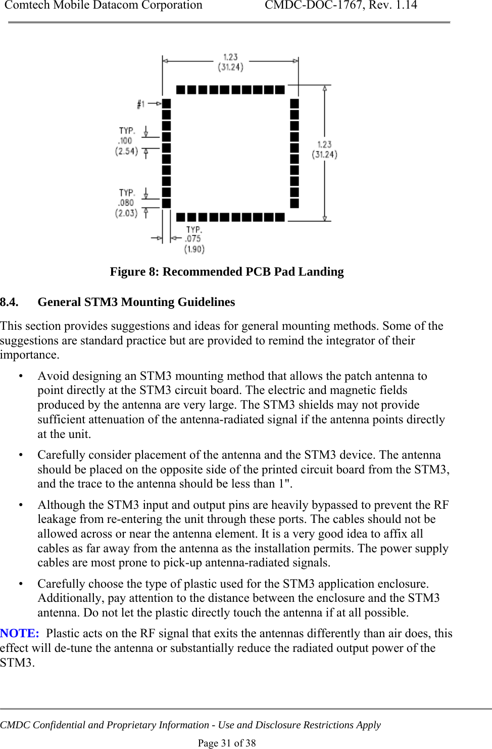 Comtech Mobile Datacom Corporation    CMDC-DOC-1767, Rev. 1.14   CMDC Confidential and Proprietary Information - Use and Disclosure Restrictions Apply Page 31 of 38  Figure 8: Recommended PCB Pad Landing 8.4. General STM3 Mounting Guidelines This section provides suggestions and ideas for general mounting methods. Some of the suggestions are standard practice but are provided to remind the integrator of their importance. &bull; Avoid designing an STM3 mounting method that allows the patch antenna to point directly at the STM3 circuit board. The electric and magnetic fields produced by the antenna are very large. The STM3 shields may not provide sufficient attenuation of the antenna-radiated signal if the antenna points directly at the unit. &bull; Carefully consider placement of the antenna and the STM3 device. The antenna should be placed on the opposite side of the printed circuit board from the STM3, and the trace to the antenna should be less than 1". &bull; Although the STM3 input and output pins are heavily bypassed to prevent the RF leakage from re-entering the unit through these ports. The cables should not be allowed across or near the antenna element. It is a very good idea to affix all cables as far away from the antenna as the installation permits. The power supply cables are most prone to pick-up antenna-radiated signals. &bull; Carefully choose the type of plastic used for the STM3 application enclosure. Additionally, pay attention to the distance between the enclosure and the STM3 antenna. Do not let the plastic directly touch the antenna if at all possible.  NOTE:  Plastic acts on the RF signal that exits the antennas differently than air does, this effect will de-tune the antenna or substantially reduce the radiated output power of the STM3. 