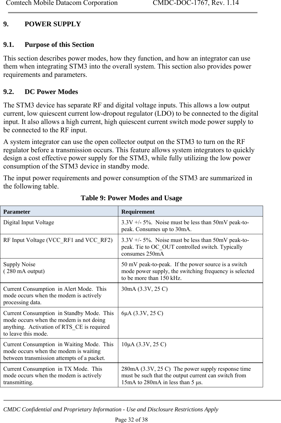 Comtech Mobile Datacom Corporation    CMDC-DOC-1767, Rev. 1.14   CMDC Confidential and Proprietary Information - Use and Disclosure Restrictions Apply Page 32 of 38 9. POWER SUPPLY 9.1. Purpose of this Section This section describes power modes, how they function, and how an integrator can use them when integrating STM3 into the overall system. This section also provides power requirements and parameters. 9.2. DC Power Modes The STM3 device has separate RF and digital voltage inputs. This allows a low output current, low quiescent current low-dropout regulator (LDO) to be connected to the digital input. It also allows a high current, high quiescent current switch mode power supply to be connected to the RF input.  A system integrator can use the open collector output on the STM3 to turn on the RF regulator before a transmission occurs. This feature allows system integrators to quickly design a cost effective power supply for the STM3, while fully utilizing the low power consumption of the STM3 device in standby mode. The input power requirements and power consumption of the STM3 are summarized in the following table. Table 9: Power Modes and Usage Parameter  Requirement Digital Input Voltage   3.3V +/- 5%.  Noise must be less than 50mV peak-to-peak. Consumes up to 30mA. RF Input Voltage (VCC_RF1 and VCC_RF2)  3.3V +/- 5%.  Noise must be less than 50mV peak-to-peak. Tie to OC_OUT controlled switch. Typically consumes 250mA Supply Noise ( 280 mA output) 50 mV peak-to-peak.  If the power source is a switch mode power supply, the switching frequency is selected to be more than 150 kHz. Current Consumption  in Alert Mode.  This mode occurs when the modem is actively processing data. 30mA (3.3V, 25 C) Current Consumption  in Standby Mode.  This mode occurs when the modem is not doing anything.  Activation of RTS_CE is required to leave this mode. 6&mu;A (3.3V, 25 C) Current Consumption  in Waiting Mode.  This mode occurs when the modem is waiting between transmission attempts of a packet. 10&mu;A (3.3V, 25 C) Current Consumption  in TX Mode.  This mode occurs when the modem is actively transmitting. 280mA (3.3V, 25 C)  The power supply response time must be such that the output current can switch from 15mA to 280mA in less than 5 &mu;s.   