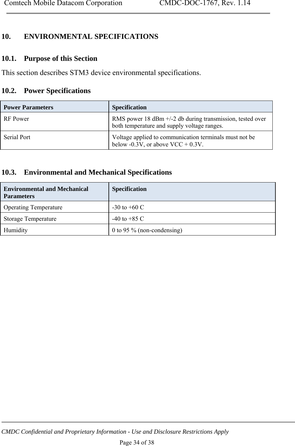 Comtech Mobile Datacom Corporation    CMDC-DOC-1767, Rev. 1.14   CMDC Confidential and Proprietary Information - Use and Disclosure Restrictions Apply Page 34 of 38 10. ENVIRONMENTAL SPECIFICATIONS 10.1. Purpose of this Section This section describes STM3 device environmental specifications.  10.2. Power Specifications Power Parameters  Specification RF Power  RMS power 18 dBm +/-2 db during transmission, tested over both temperature and supply voltage ranges. Serial Port   Voltage applied to communication terminals must not be below -0.3V, or above VCC + 0.3V.  10.3. Environmental and Mechanical Specifications Environmental and Mechanical Parameters  Specification Operating Temperature  -30 to +60 C Storage Temperature  -40 to +85 C Humidity  0 to 95 % (non-condensing)  