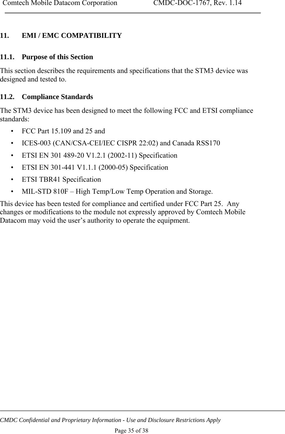 Comtech Mobile Datacom Corporation    CMDC-DOC-1767, Rev. 1.14   CMDC Confidential and Proprietary Information - Use and Disclosure Restrictions Apply Page 35 of 38 11. EMI / EMC COMPATIBILITY 11.1. Purpose of this Section This section describes the requirements and specifications that the STM3 device was designed and tested to. 11.2. Compliance Standards The STM3 device has been designed to meet the following FCC and ETSI compliance standards: &bull; FCC Part 15.109 and 25 and  &bull; ICES-003 (CAN/CSA-CEI/IEC CISPR 22:02) and Canada RSS170 &bull; ETSI EN 301 489-20 V1.2.1 (2002-11) Specification &bull; ETSI EN 301-441 V1.1.1 (2000-05) Specification &bull; ETSI TBR41 Specification  &bull; MIL-STD 810F &ndash; High Temp/Low Temp Operation and Storage. This device has been tested for compliance and certified under FCC Part 25.  Any changes or modifications to the module not expressly approved by Comtech Mobile Datacom may void the user&rsquo;s authority to operate the equipment.    
