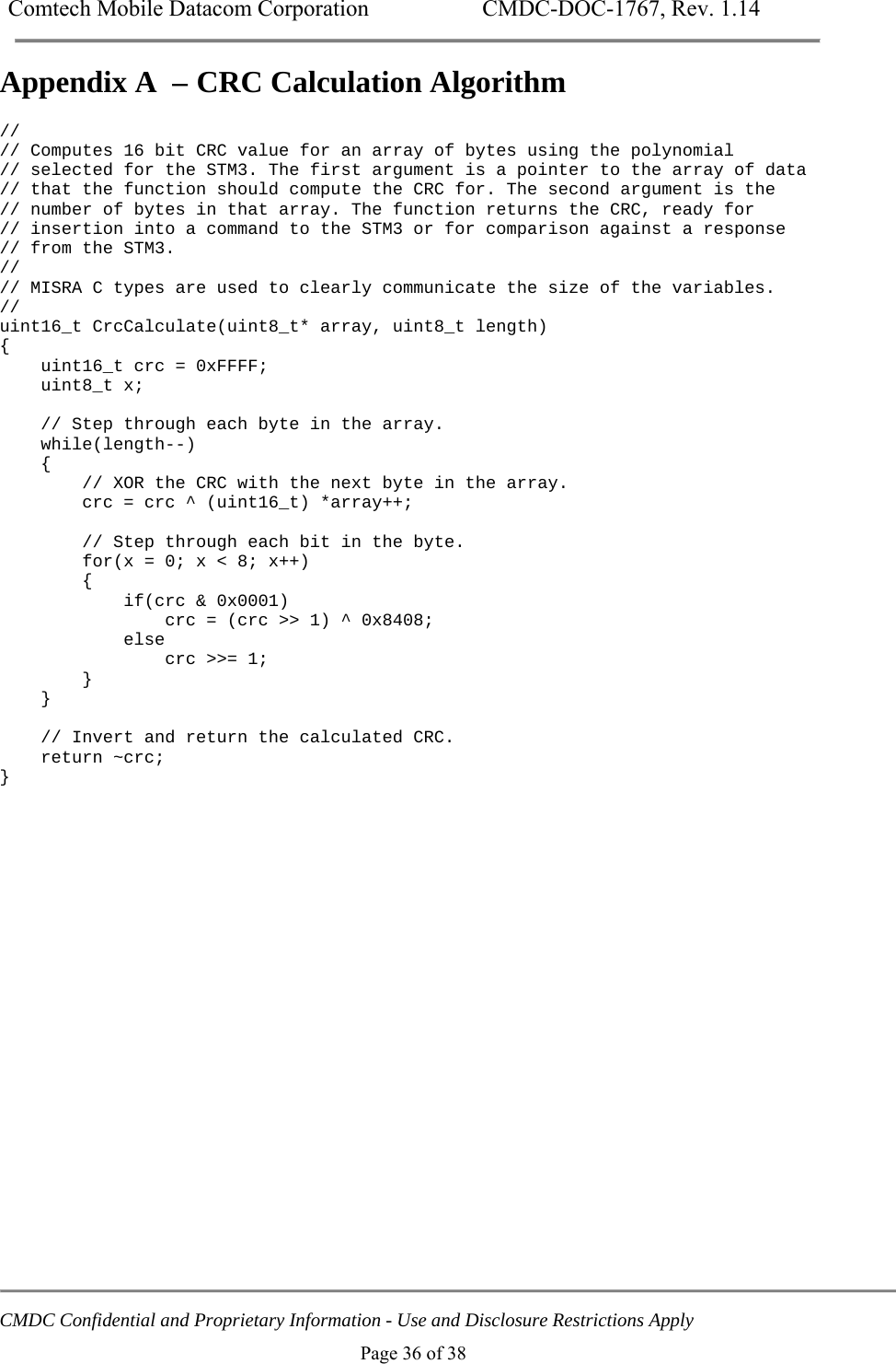 Comtech Mobile Datacom Corporation    CMDC-DOC-1767, Rev. 1.14   CMDC Confidential and Proprietary Information - Use and Disclosure Restrictions Apply Page 36 of 38 Appendix A  &ndash; CRC Calculation Algorithm // // Computes 16 bit CRC value for an array of bytes using the polynomial // selected for the STM3. The first argument is a pointer to the array of data // that the function should compute the CRC for. The second argument is the // number of bytes in that array. The function returns the CRC, ready for // insertion into a command to the STM3 or for comparison against a response // from the STM3. // // MISRA C types are used to clearly communicate the size of the variables. // uint16_t CrcCalculate(uint8_t* array, uint8_t length) {     uint16_t crc = 0xFFFF;     uint8_t x;      // Step through each byte in the array.     while(length--)     {         // XOR the CRC with the next byte in the array.         crc = crc ^ (uint16_t) *array++;          // Step through each bit in the byte.         for(x = 0; x < 8; x++)         {             if(crc &amp; 0x0001)                 crc = (crc >> 1) ^ 0x8408;             else                 crc >>= 1;         }     }      // Invert and return the calculated CRC.     return ~crc; } 