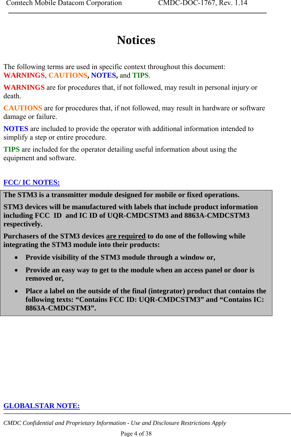 Comtech Mobile Datacom Corporation    CMDC-DOC-1767, Rev. 1.14   CMDC Confidential and Proprietary Information - Use and Disclosure Restrictions Apply Page 4 of 38  Notices  The following terms are used in specific context throughout this document: WARNINGS, CAUTIONS, NOTES, and TIPS.  WARNINGS are for procedures that, if not followed, may result in personal injury or death.  CAUTIONS are for procedures that, if not followed, may result in hardware or software damage or failure. NOTES are included to provide the operator with additional information intended to simplify a step or entire procedure. TIPS are included for the operator detailing useful information about using the equipment and software.  FCC/ IC NOTES: The STM3 is a transmitter module designed for mobile or fixed operations.  STM3 devices will be manufactured with labels that include product information including FCC  ID  and IC ID of UQR-CMDCSTM3 and 8863A-CMDCSTM3 respectively. Purchasers of the STM3 devices are required to do one of the following while integrating the STM3 module into their products:  Provide visibility of the STM3 module through a window or,  Provide an easy way to get to the module when an access panel or door is removed or,  Place a label on the outside of the final (integrator) product that contains the following texts: &ldquo;Contains FCC ID: UQR-CMDCSTM3&rdquo; and &ldquo;Contains IC: 8863A-CMDCSTM3&rdquo;.        GLOBALSTAR NOTE: 